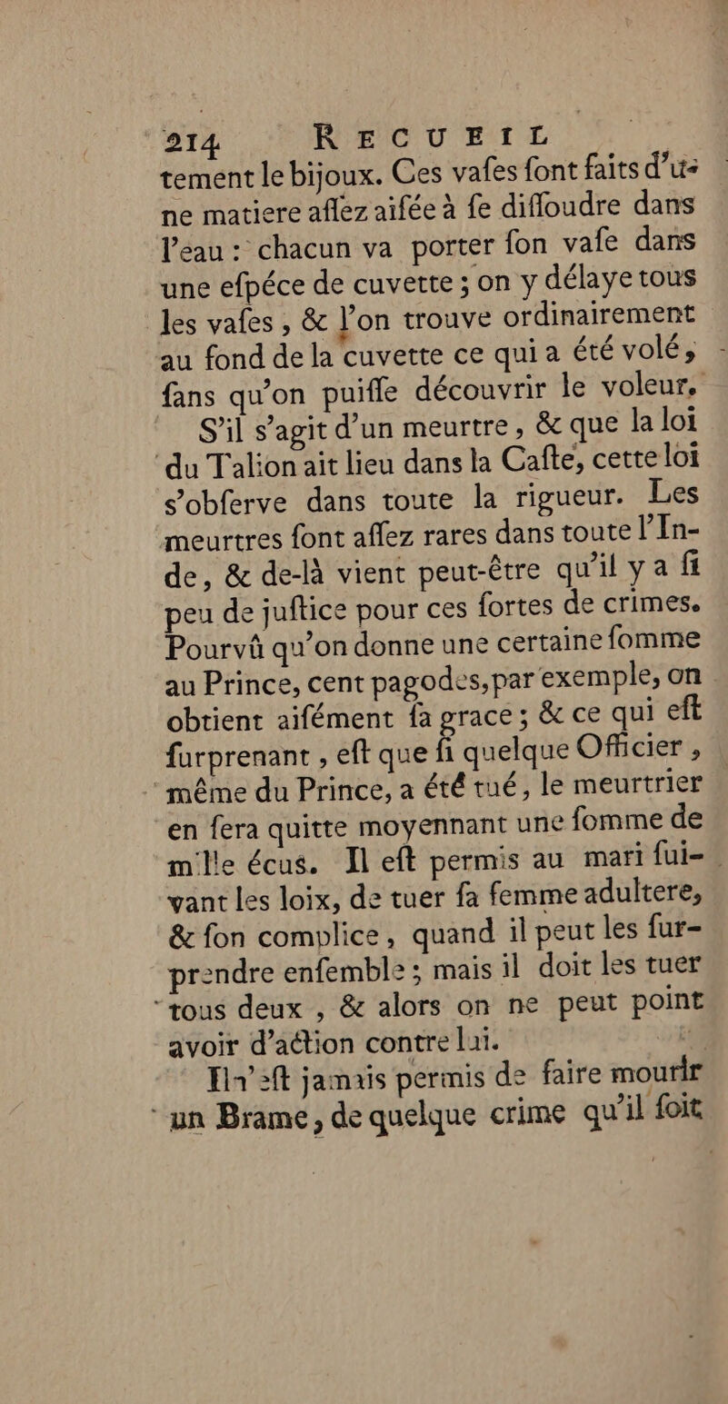 tement le bijoux. Ces vafes font faits d’u- ne matiere aflez aifée à fe diffoudre dans l’eau : chacun va porter fon vafe dans une efpéce de cuvette; on y délaye tous les vales , &amp; l'on trouve ordinairement au fond de la cuvette ce qui a été volé, fans qu'on puifle découvrir le voleur. S'il s’agit d’un meurtre, &amp; que la loi ‘du Talion ait lieu dans la Cafte, cette loi s’obferve dans toute la rigueur. Les meurtres font aflez rares dans toute l’In- de, &amp; de-là vient peut-être qu'il ya fi peu de juftice pour ces fortes de crimes. Pourvû qu’on donne une certaine fomme au Prince, cent pagodes, par exemple, on obtient aifément fa grace ; &amp; ce qui farprenant , eft que fi quelque Officier , même du Prince, a été tué, le meurtrier en fera quitte moyennant une fomme de mille écus. Il eft permis au mari fui= vant Les loix, de tuer fa femme adultere, &amp; fon complice, quand il peut les fur- prendre enfemble ; mais il doit les tuer “tous deux , &amp; alors on ne peut point avoir d'action contre lui. d Ein’ 3ft jamais permis de faire mourir “un Brame, de quelque crime qu'il foit