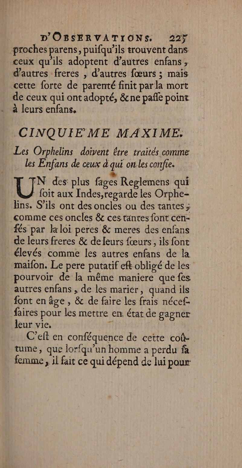 proches parens, puifqu’ils trouvent dans ceux qu'ils adoptent d’autres enfans, d’autres freres , d’autres fœurs ; mais cette forte de parenté finit parla mort de ceux qui ont adopté, &amp;ne pañle point à leurs enfans. CINQUIE ME MAXIME. Les Orphelins doivent être traités comme Les Enfans de ceux à qui on les confie. We des: plus fages Reglemens qui foit aux Indes,reparde les Orphe- Eins. S'ils ont des oncles ou des tantes ; comme ces oncles &amp; ces tantes font cen- fés par kloi peres &amp; meres des enfans de leurs freres &amp; de leurs fœurs , ils font élevés comme les autres enfans de la maifon, Le pere putatif eft obligé de les pourvoir de la même maniere que fes autres enfans , de les marier, quand ils font en âge , &amp; de faire les frais nécef- faires pour les mettre en état de gagner leur vie, ji | C’eft en conféquence de cette coû- tune, que lorfqu’un homme à perdu fa femme , il fait ce qui dépend de lui pour