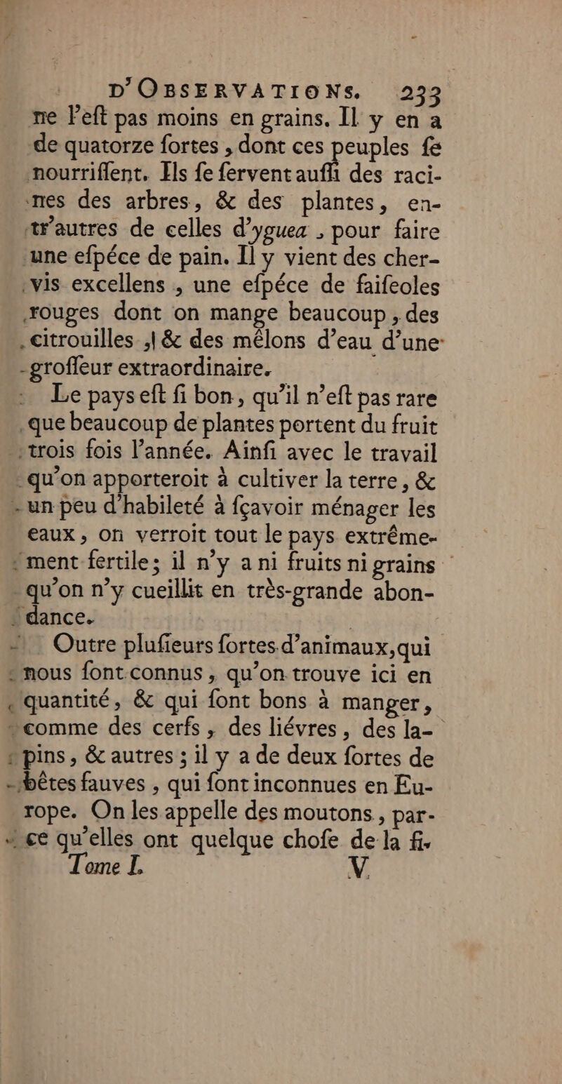 re Peft pas moins en grains. Il y en a de quatorze fortes , dont ces euples fe nourriflent. Ils fe fervent auf des raci- nes des arbres, &amp; des plantes, en- trautres de celles d’youea ; pour faire ‘une efpéce de pain. Il y vient des cher- vis excellens ; une efpéce de faifeoles ouges dont on mange beaucoup , des citrouilles ;|&amp; des mêlons d’eau d’une -groffeur extraordinaire. : Le payseft fi bon, qu’il n’eft pas rare que beaucoup de plantes portent du fruit trois fois l’année. Aiïnfi avec le travail qu’on apporteroit à cultiver la terre, &amp; - un peu d'habileté à fçavoir ménager les eaux, on verroit tout le pays extrême- » ment fertile; il n’y a ni fruitsnigrains qu'on n’y cueillit en très-grande abon- * dance. | Outre plufieurs fortes d’animaux,qui - nous font connus , qu’on trouve ici en «quantité, &amp; qui font bons à manger, “comme des cerfs , des liévres, des la- “pins, &amp; autres ; il y a de deux fortes de - bêtes fauves , qui font inconnues en Eu- rope. On les appelle des moutons, par- + ce qu'elles ont quelque chofe de la fi. ome |