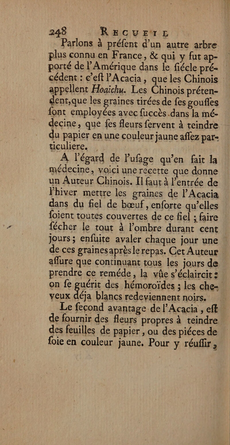 . Parlons à préfent d’un autre arbre plus connu en France, &amp; qui y fut ap- porté de l'Amérique dans le fiécle pré- cédent : c’eft Acacia, que les Chinois : appellent Hoaichu. Les Chinois préten- dent,que les graines tirées de fes goufles font employées avec fuccès .dans la mé- decine, que fes fleurs fervent à teindre du papier en une couleur jaune aflez par- ticuliere. À l'égard de Pufage qu’en fait la médecine, voici une recette que donne un Auteur Chinois. Il faut À l’entrée de l'hiver mettre les graines de l’Acacia dans du fiel de bœuf , enforte qu’elles foient toutes couvertes de ce fiel : faire fécher le tout à l'ombre durant cent Jours; enfuite avaler chaque jour une de ces grainesaprèsle repas. Cet Auteur affure que continuant tous les jours de prendre ce reméde, la yûe s’éclaircit : on fe guérit des hémoroïdes ; les che= veux déja blancs redeyiennent noirs. Le fecond avantage de l’Acacia , efk de fournir des fleurs propres à teindre des feuilles de papier , ou des piéces de foie en couleur jaune. Pour y réuffir,