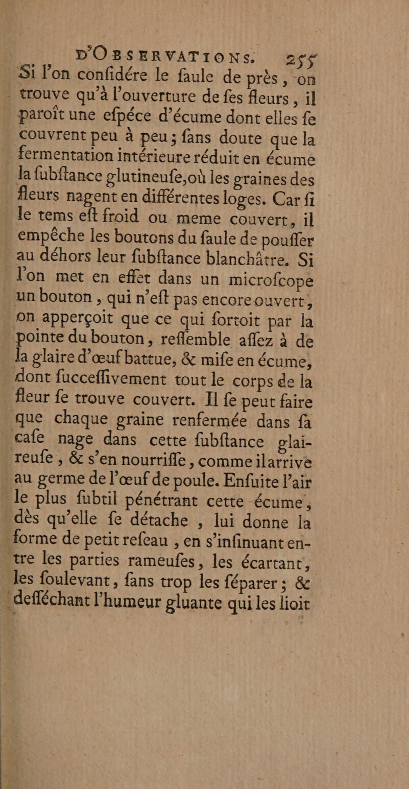 Si l’on confidére le faule de près, on - trouve qu'à l'ouverture de fes fleurs, il paroît une efpéce d’écume dont elles fe couvrent peu à peu; fans doute que la - fermentation intérieure réduit en écume la fubftance glutineufe,où les graines des fleurs nagent en différentes loges. Car fi le tems eft froid ou meme couvert, il empêche les boutons du faule de pouffer . au déhors leur fubftance blanchâtre, Si l'on met en effet dans un microfcope . un bouton , qui n’eft pas encoreouvert, ‘on apperçoit que ce qui fortoit par Ja pointe du bouton, reflemble aflez à de la glaire d’œufbattue, &amp; mife en écume, dont fucceflivement tout le corps de la fleur fe trouve couvert. Il fe peut faire que chaque graine renfermée dans fà cale nage dans cette fubffance glai- reufe , &amp; s’en nourrifle, commeilarrive - au germe de l’œuf de poule. Enfuite l'air . le plus fübtil pénétrant cette écume!, dès qu’elle fe détache , lui donne la forme de petit refeau , en s’infinuanten- tre les parties rameufes, les écartant, les foulevant, fans trop les féparer ; &amp; .defféchant l'humeur gluante qui les lioit