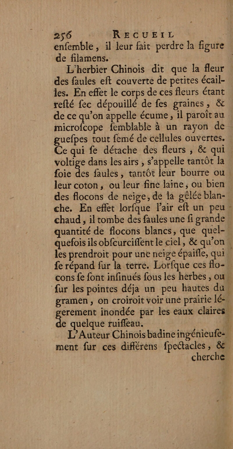 enfemble, il leur fait perdre la figure de filamens. | L'herbier Chinois dit que la fleur des faules eft couverte de petites écail- les. En effet le corps de ces fleurs étant refté fec dépouillé de fes graines, &amp; de ce qu’on appelle écume, il paroît au microfcope femblable à un rayon de guefpes tout femé de cellules ouvertes. Ce qui fe détache des fleurs ; &amp; qui voltige dans les airs , s’appelle tantôt la foie des faules , tantôt leur bourre ou leur coton, ou leur fine laine, ou bien des flocons de neige, de la gêlée blan- che. En effet lorfque Pair eft un peu. chaud, il tombe des faulés une fi grande quantité de flocons blancs, que quel- quefois ils obfcurciffent le ciel, &amp; qu'on. les prendroit pour une neige épaifle, qui. fe répand fur la terre. Lorfque ces flo- cons {e font infinués fous les herbes , ou ‘fur les pointes déja un peu hautes du gramen, on croiroit voir uné prairie lé-. erement inondée par les eaux claires. “ quelque ruifleau. k L’Auteur Chinoisbadineingénieufe- ment fur ces différens fpectacles, &amp;e cherche