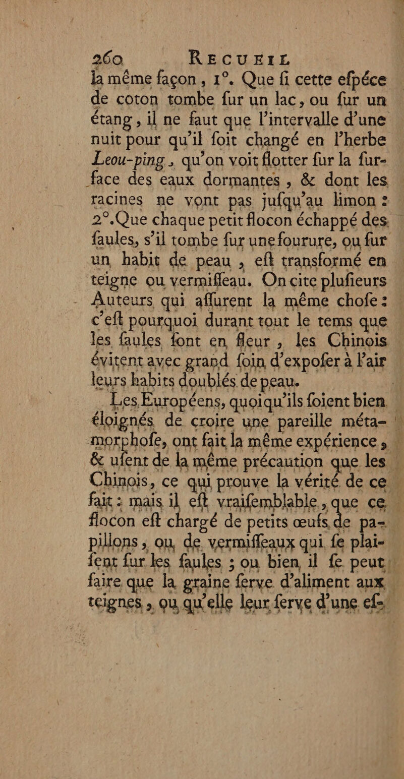 la même façon, 1°. Que fi cette efpéce de coton tombe fur un lac, ou fur un étang , il ne faut que l'intervalle d’une nuit pour qu'il foit changé en l’herbe Leou-ping , qu’on voit flotter fur la fur- face des eaux dormantes , &amp; dont les faules, s’il tombe fur unefourure, ou fur un habit de peau , eft transformé en telgne ou vermifleau. On cite plufieurs c’eft pourquoi durant tout le tems que les faules font en fleur , les Chinois évitent avec grand foin d’expofer à Pair leurs habits doublés de peau. ru flocon eft chargé de petits œufs de pa- pillons ; ou, de, vermiffeaux qui. fe plai-