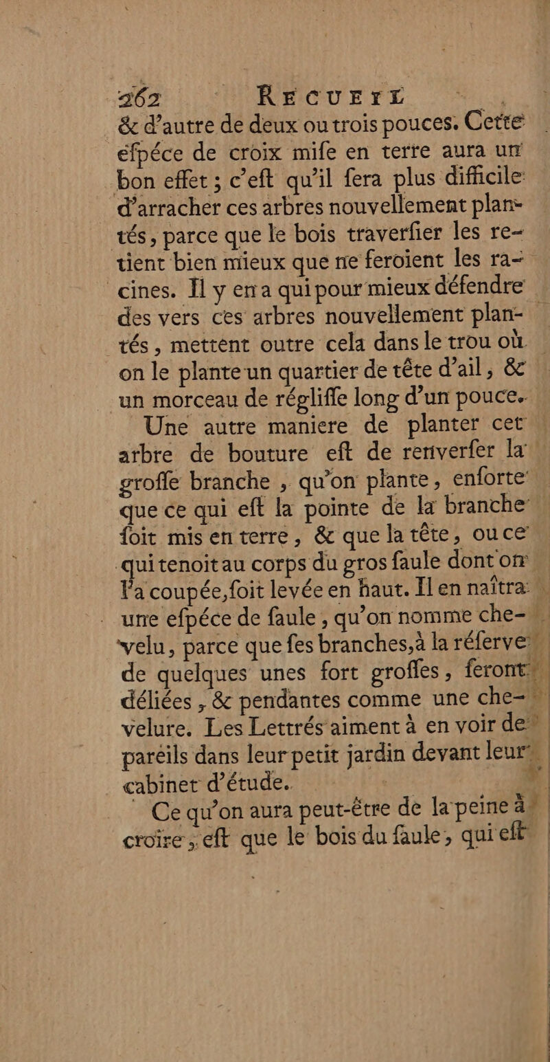 26. FONBICUELE. Au &amp; d'autre de deux ou trois pouces. Cette efpéce de croix mife en terre aura ur bon effet ; c’eft qu’il fera plus difficile d’arracher ces arbres nouvellement plan- tés, parce que le bois traverfier les re- tient bien mieux que ne feroient les ra- cines. Il y ena qui pour mieux défendre des vers ces arbres nouvellement plan- tés, mettent outre cela dans le trou où on le plante un quartier de tête d'ail, &amp; un morceau de réplifle long d’un pouce. Une autre maniere de planter cet atbre de bouture eft de renverfer la groffe branche , qu’on plante, enforte que ce qui eft la pointe de la branche foit misenterre, &amp; que latête, ouce quitenoitau corps du gros faule dont on l'a coupée, foit levée en haut. Il en naïtra … une efpéce de faule , qu’on nomme che-, velu, parce que fes branches, à la réferve” de quelques unes fort grofles, feront” déliées , &amp; pendantes comme une che-w. velure. Les Lettrés aiment à en voir den paréils dans leur petit jardin devant leurs cabinet d'étude. Li ” Ce qu’on aura peut-être de la peine äs croire ; ft que le bois du faule, quieft |