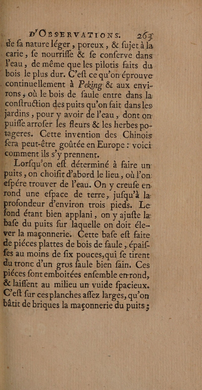 kde fa nature léger , poreux, &amp; fujet à la carie, fe nourrifle &amp; fe conferve dans ) Feau » de même que les pilotis faits du “bois le plus dur. C’eft ce qu’on éprouve . continuellement à Peking &amp; aux envi- -rons ; où le bois de faule entre dans la sconftruction des puits qu’on fait dansles 4e ; pour y avoir de l’eau ; dont on: “puife arrofer les fleurs &amp; les herbes po- tageres. Cette invention des Chinois “fera peut-être goûtée en Europe : voici 7h ils s’y prennent. Lorfqu’on eft déterminé à faire un: puits , on choifit d’abord le lieu, où l’on: …efpére trouver de l’eau. On y creufe en ond une efpace de terre, jufqu’à la “profondeur d'environ trois pieds. Le “fond étant bien applani, on y ajafte la: “bafe du puits fur laquelle on doit éle- ver la maçonnerie. Cette bafe eft faite D LE RE “de piéces plattes de bois de faule , épai£. “fes au moins de fix pouces, qui fe tirent du tronc d’un gros faule bien fain. Ces piéces font emboitées enfemble emrond, st laiffent au milieu un vuide fpacieux. C’eft fur cesplanches aflez larges, qu’on bêtit de briques la maçonnerie du puits ;