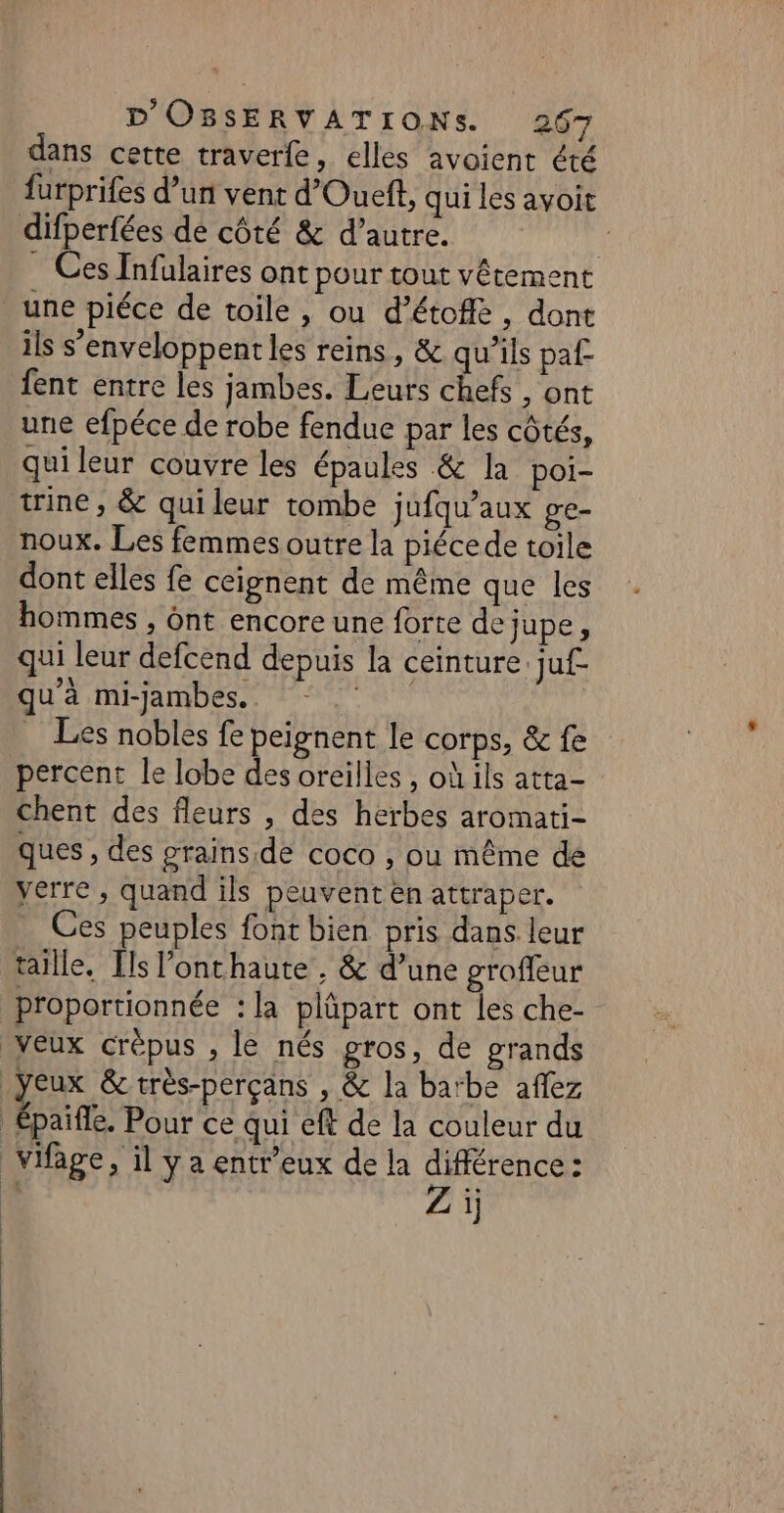 dans cette traverfe, elles avoient été furprifes d’un vent d’Oueft, qui les avoit difperfées de côté &amp; d’autre. ' . Ces Infulaires ont pour tout vêtement une piéce de toile , ou d’étofié, dont ils s'enveloppent les reins, &amp; qu’ils paf fent entre les jambes. Leurs chefs , ont une efpéce de robe fendue par les côtés, qui leur couvre les épaules &amp; la poi- trine , &amp; quileur tombe jufqu’aux ge- noux. Les femmes outre la piécede toile dont elles fe ceignent de même que les hommes , ont encore une forte de jupe, qui leur defcend depuis la ceinture. juf- qu à mi-jambes.. . Les nobles fe peignent le corps, &amp; fe percent le lobe des oreilles, où ils atta- chent des fleurs , des herbes aromati- ques , des grains.de coco , où même de verre , quand ils peuvent en attraper. Ces peuples font bien pris dans. leur taille. Ils l’onthaute . &amp; d’une groffeur proportionnée : la plüpart ont les che- veux crèpus , le nés gros, de grands yeux &amp;très-perçans , &amp; la barbe aflez | pat. Pour ce qui eft de la couleur du vifage, il y a entr'eux de la différence : Zi