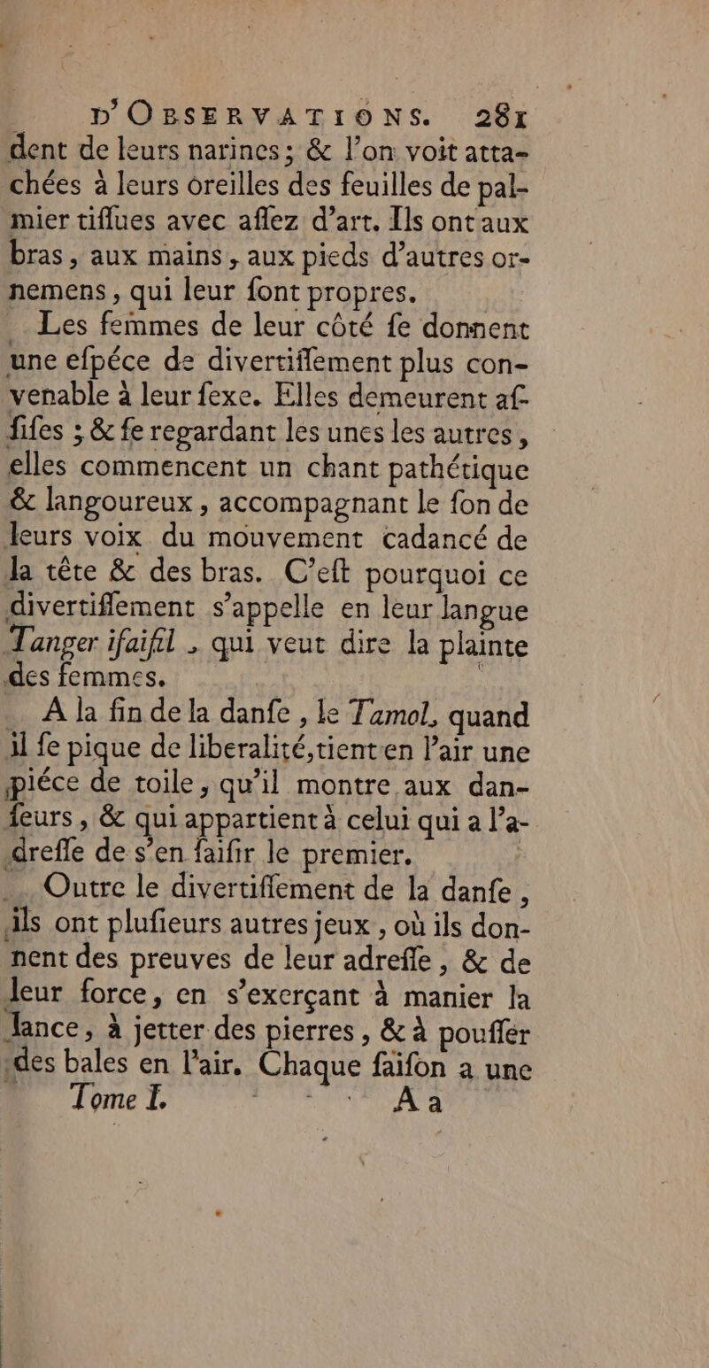 dent de leurs narines ; &amp; l’on: voit atta- chées à leurs oreilles des feuilles de pal- mier tiflues avec aflez d’art, Ils ontaux bras, aux mains, aux pieds d’autres or- nemens , qui leur font propres. Les femmes de leur côté fe donnent une efpéce de divertiffement plus con- venable à leur fexe. Elles demeurent af fifes ; &amp; fe regardant les unes les autres, elles commencent un chant pathétique &amp; langoureux , accompagnant le fon de leurs voix du mouvement cadancé de la tête &amp; des bras. C’eft pourquoi ce divertiflement s'appelle en leur langue Tanger ifaifil , qui veut dire la plainte des femmes. | _ A h fin dela danfe , le Tamol, quand Al fe pique de liberalité,tienten Pair une piéce de toile, qu’il montre aux dan- feurs , &amp; qui appartient à celui qui a l’a- -drefle de s’en faifir le premier. Outre le divertifiement de la danfe, ils ont plufieurs autres jeux , où ils don- nent des preuves de leur adrefle, &amp; de Jeur force, en s’exerçant à manier la lance, à jetter des pierres, &amp; à pouffér nes bales en l'air, Chaque faifon a une Tome I. RAR.