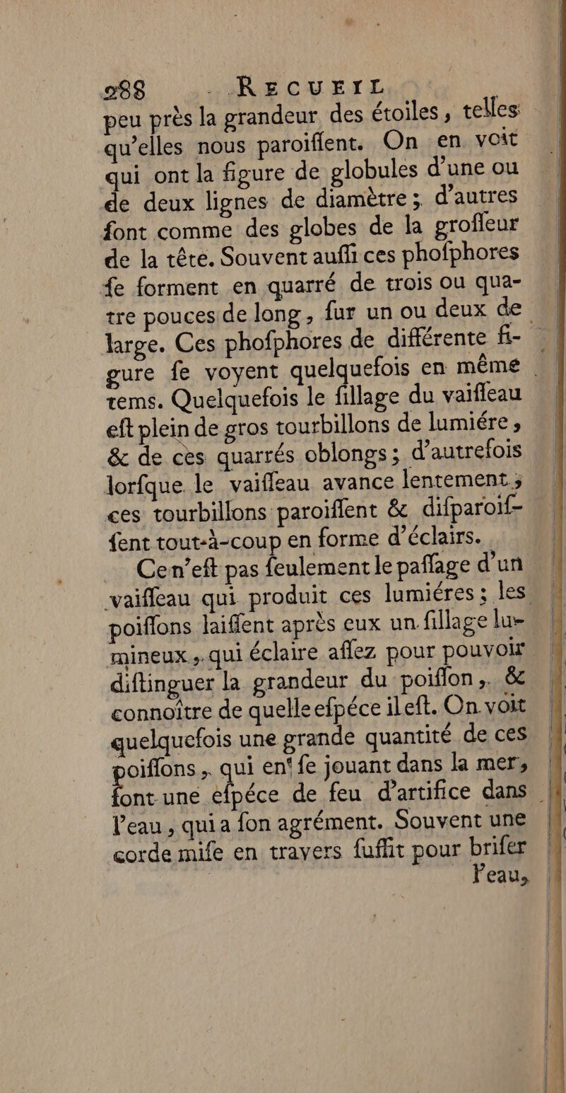 peu près la grandeur des étoiles , telles: qu’elles nous paroiflent. On en voit qui ont la figure de globules d’une ou de deux lignes de diamètre ; d’autres font comme des globes de la groffeur de la tête. Souvent aufli ces phofphores fe forment en quarré de trois ou qua- tre pouceside long , fur un ou deux de large. Ces phofphores de différente fe gure fe voyent quelquefois en même tems. Quelquefois le fillage du vaifleau eft plein de gros tourbillons de lumiére , &amp; de ces quarrés oblongs; d'autrefois lorfque le vaifleau avance lentement ; ces tourbillons paroiffent &amp; difparoif- {ent tout-à-coup en forme d’éclairs. Cen’eft pas feulement le pañlage d'un vaiffeau qui produit ces lumiéres ; les, poiffons laiffent après eux un fillage lu- mineux ;.qui éclaire affez pour pouvoir diftinguer la grandeur du poiflon,. &amp; connoître de quelleefpéce ileft. On. voit quelquefois une grande quantité de ces oiffons , qui en‘ fe jouant dans la mer, ps une éfpéce de feu d'artifice dans | l’eau , quia fon agrément. Souventune | corde mife en travers fuffit pour brifer