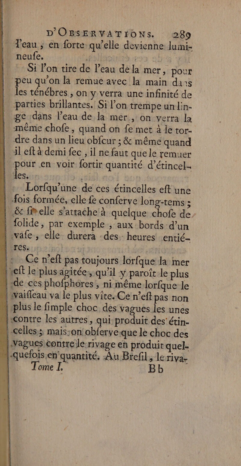 | eau ; en forte. qu’elle devienne luimi- | neufe. Preis eee MES | Si l’on tire de l’eau dela mer, pour . peu qu’on la remue avec la main dans les ténébres , on y verra une infinité de parties brillantes. Si l’on trempe un lin- ge dans l’eau de la mer, on verra la même chofe, quand on fe met à le tor- dre dans un lieu obfcur ; &amp; même quand | il eftà demi fec , il ne faut que le remuer pour en voir fortir quantité d’étincel- | es, #7 | | « Lorfqu’une de ces étincelles eft une | -fois formée, elle fe conferve long-tems : | &amp; fiwelle s'attache à quelque chofe de, | folide, par exemple, aux: bords d’un | vafe , elle. durera : des. heures entié- res. | Ce n'eft pas toujours lorfque la mer xeft le plus agitée qu’il y paroîtle plus de ces phofphôres , ni même lorfque le | waifleau va le plus vite. Ce n’eft pas non plus le fimple choc dés vagues les unes ficontre les autres, qui produit des’ étin- celles; mais:on!obferve:que le choc des |:vagues contre Je rivage en produit quel- |-quefois en‘quantité, Au Brefl, lériva- 4. Tonel. Bb *