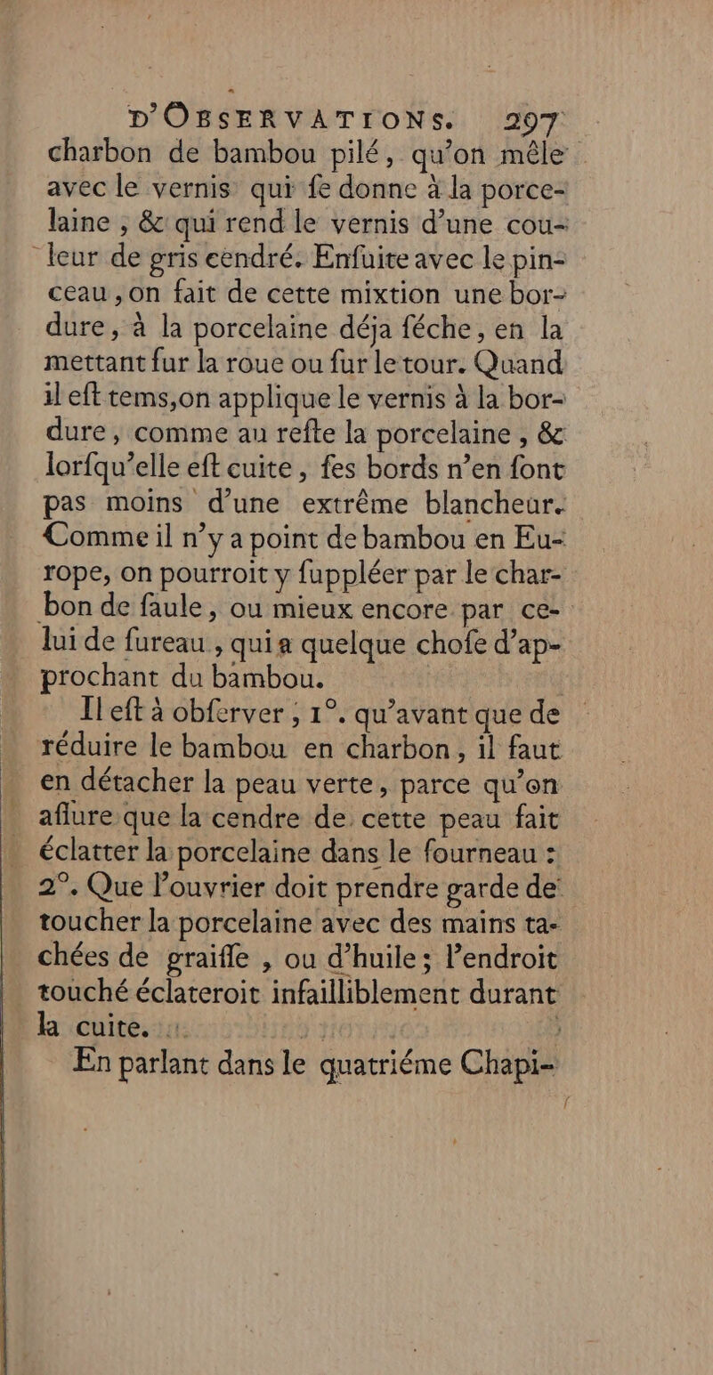 charbon de bambou pilé, qu’on mêle avec le vernis qui fe donne à la porce- laine , &amp; qui rend le vernis d’une cou- leur de gris cendré. Enfüite avec le pin- ceau , On fait de cette mixtion une bor- dure, à la porcelaine déja féche, en la mettant fur la roue ou fur le tour. Quand il eft tems,on applique le vernis à la bor- dure ; comme au refte la porcelaine , &amp; lorfqu’elle eft cuite, fes bords n’en font pas moins d’une extrême blancheur. Comme il n’y a point de bambou en Eu- rope, on pourroit y fuppléer par le char- bon de faule, ou mieux encore par ce- lui de fureau , qui a quelque chofe d’ap- prochant du bambou. | Il eft à obferver ; 1°. qu'avant que de réduire le bambou en charbon, il faut en détacher la peau verte, parce qu’en aflure que la cendre de cette peau fait éclatter la porcelaine dans le fourneau : 2°. Que l’ouvrier doit prendre garde de: toucher la porcelaine avec des mains ta- chées de graïfle , ou d'huile; l’endroit . touché éclateroit infailliblement durant la cuite, : y } En parlant dans le quatriéme Chapi-