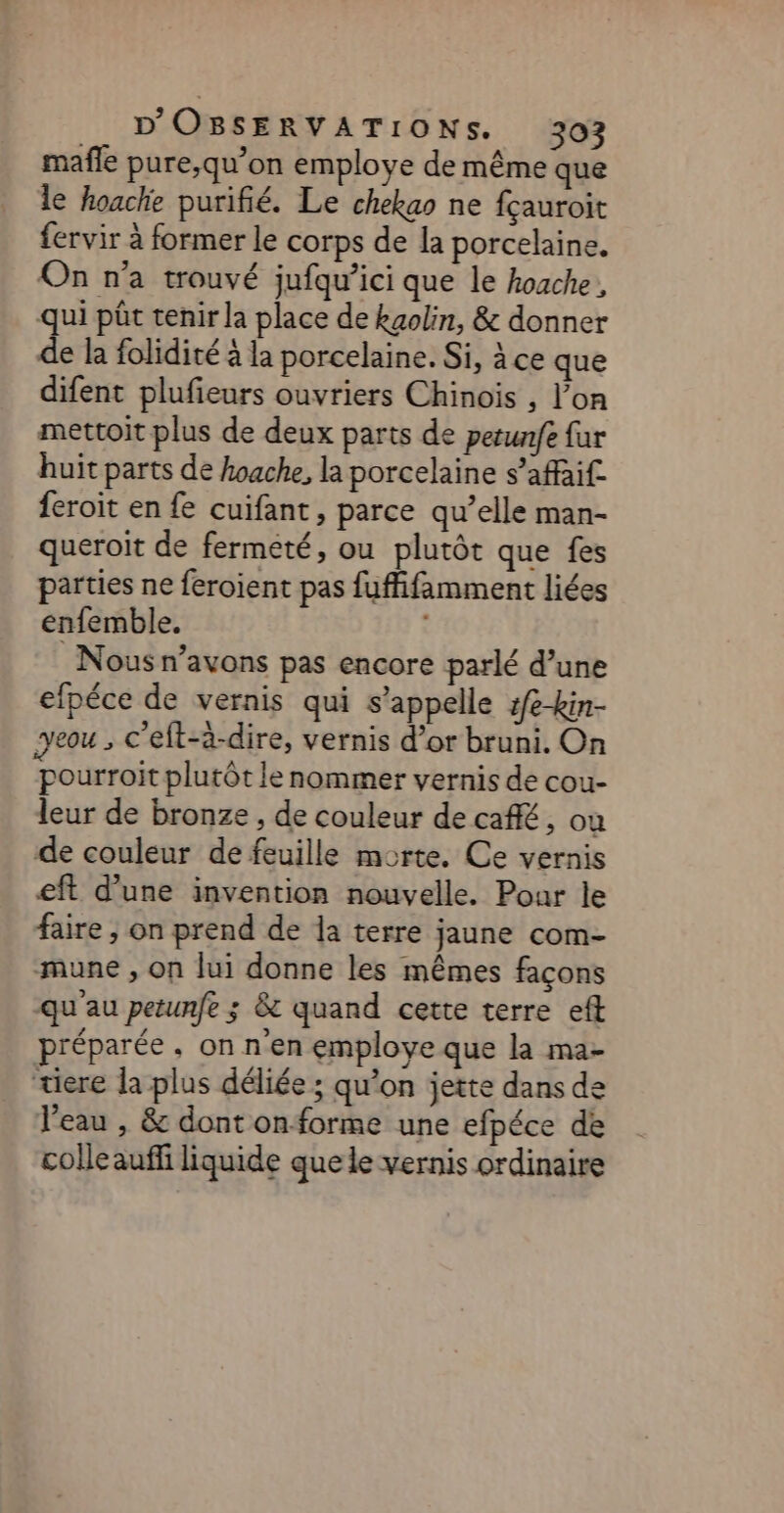 mafle pure,qu’on employe de même que le hoache purifié. Le chekgo ne fçauroit fervir à former le corps de la porcelaine. On n’a trouvé jufqu’ici que le hoache, qui pût tenir la place de kgolin, &amp; donner de la folidité à la porcelaine. Si, à ce que difent plufieurs ouvriers Chinois , l’on mettoit plus de deux parts de perunfe far huit parts de hoache, la porcelaine s’affai£ feroit en fe cuifant, parce qu’elle man- queroit de fermeté, ou plutôt que fes parties ne feroient pas fuffifamment liées enfemble. | Nous n’avons pas encore parlé d’une efpéce de vernis qui s'appelle :fe-kin- yeou ; c’eft-à-dire, vernis d’or bruni. On pourroit plutôt le nommer vernis de cou- leur de bronze , de couleur de café, où de couleur de feuille morte. Ce vernis eft d’une invention nouvelle. Pour le faire ; on prend de la terre jaune com- mune , on lui donne les mêmes façons qu au petunfe ; &amp; quand cette terre eff préparée, on n'en employe que la ma- “ere la plus déliée ; qu’on jette dans de l’eau , &amp; dont onforme une efpéce de colleauffi liquide que le vernis ordinaire