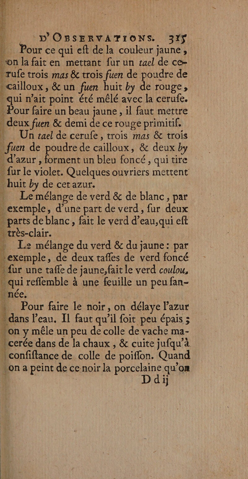 . Pour ce qui eft de la couleur jaune, on la fait en mettant fur un ruel de ce- rufe trois mas &amp; trois fuen de poudre de cailloux, &amp; un fuen huit by de rouge, qui n'ait point été mêlé avec la cerufe. - Pour faire un beau jaune, il faut mettre deux fuen &amp; demi de ce rouge primitif. Un suel de cerufe, trois mas &amp; trois : fuen de poudre de cailloux, &amp; deux by - d'azur, forment un bleu foncé, qui tire - fur le violet. Quelques ouvriers mettent - huit by de cet azur. Le mélange de verd &amp; de blanc, par - exemple, d’une part de verd, fur deux - parts de blanc, fait le verd d’eau, qui eft . très-clair. | … Le: mélange du verd &amp; du jaune: par “exemple, de deux tafles de verd foncé ) fur une taffe de jaune,fait le verd coulou, qui reffemble à une feuille un peu fan- . née. * Pour faire le noir, on délaye lazur on y mêle un peu de colle de vache ma- .cerée dans de la chaux , &amp; cuite jufqu’à confiftance de colle de poifflon. Quan on a peint de ce noir la RRSSIAe qu’on ij CR PERS PEret ne &gt;