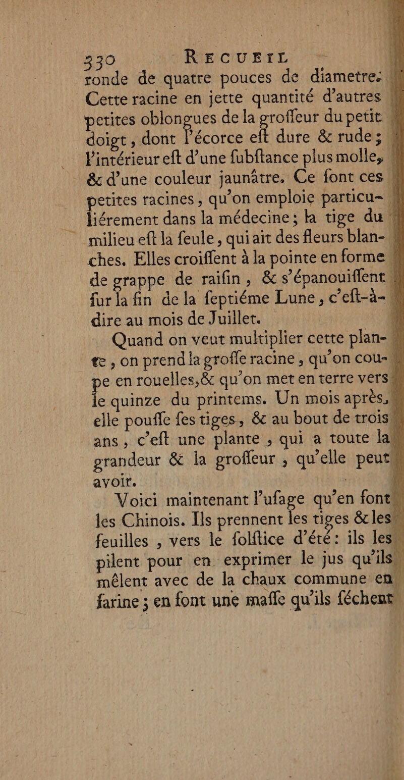 ronde de quatre pouces de diametre. # Cette racine en jette quantité d’autres M petites oblongues de la groffeur du petit # doigt , dont l'écorce eft dure &amp; rude; 4 l'intérieur eft d’une fubftance plus molle, # &amp; d’une couleur jaunâtre. Ce font ces k petites racines, qu’on emploie particu- 4 liérement dans la médecine; k tige du w milieu eft la feule, quiait des fleurs blan- W ches. Elles croiffent à la pointe en forme # de grappe de raifin, &amp; s’épanouiffent W fur la fin de la feptiéme Lune, c’eft-à- dire au mois de Juillet. 4 Quand on veut multiplier cette plan- te , on prend la grofle racine, qu’on cou-w pe en rouelles,&amp; qu’on met en terre versM le quinze du printems. Un mois après,k elle pouffe fes tiges, &amp; au bout de trois ans, c’eft une plante , qui a toute la grandeur &amp; la grofleur ; qu'elle peut avoir. | f Voici maintenant l’ufage qu’en fonts NI les Chinois. Ils prennent les tiges &amp;lesm : feuilles , vers le folftice d’été: ils les pilent pour en exprimer le jus qu’ils mêlent avec de la chaux commune: en farine ; en font une mafñle qu’ils féchent,