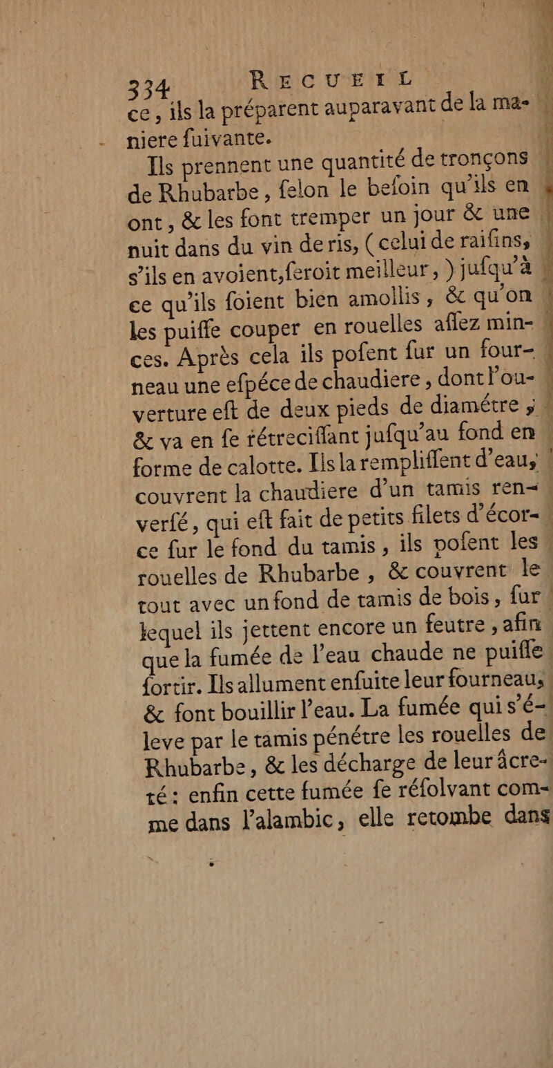 ce, ils la préparent auparavant de la ma- niere fuivante. | À Ils prennent une quantité de tronçons . de Rhubarbe , felon le befoin qu'ils en F ont , &amp; les font tremper un jour &amp; une W nuit dans du vin deris, (celui deraifins, s'ils en avoient,feroit meilleur, ) jufqu’à ce qu’ils foient bien amollis, &amp; qu'on. les puiffe couper en rouelles affez min- : ces. Après cela ils pofent fur un four-! neau une efpéce de chaudiere , dont Pou- « verture eft de deux pieds de diamétre ; &amp; va en fe rétreciflant jufqu’au fond en forme de calotte. Iis la rempliffent d’eau, 4 couvrent la chaudiere d’un tamis ren verfé, qui ef fait de petits filets d'écor- ce fur le fond du tamis, ils pofent les rouelles de Rhubarbe , &amp; couvrent le rout avec un fond de tamis de bois, fur Jequel ils jettent encore un feutre , afin que la fumée de l'eau chaude ne puifle. {ortir. Ils allument enfuite leur fourneau: &amp; font bouillir l’eau. La fumée qui s'é-! leve par Le tamis pénétre les rouelles de! Rhubarbe, &amp; les décharge de leur âcre-| té : enfin cette fumée fe réfolvant com me dans l’alambic, elle retombe dans