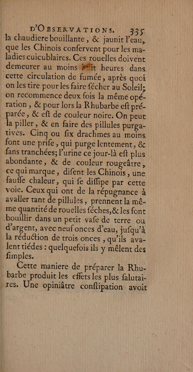 la chaudiere bouillante , &amp; jaunit Peau, que les Chinois confervent pour les ma- ladies cuicublaires. Ces rouelles doivent demeurer au moins it heures dans cette circulation de fumée, après quoi on les tire pour les faire fécher au Soleil; on recommence deux fois la même opé- ration , &amp; pour lors la Rhubarbe eft pré- _ parée, &amp; eft de couleur noire. On peut la piller, &amp; en faire des pillules purga- tives. Cinq ou fix drachmes au moins font une prife , qui purge lentement, &amp; fans tranchées; urine ce jour-là eft plus abondante, &amp; de couleur rougeâtre , ce qui marque, difent les Chinois , une faufle chaleur, qui fe diffipe par cette voie. Ceux qui ont de la répugnance à avaller tant de pillules, prennent la mé- me quantité de rouelles féches,&amp; les font bouillir dans un petit vafe de terre ou d'argent, avec neuf onces d’eau, jufqu’à la réduction de trois onces , qu'ils ava- lent tiédes : quelquefois ils y mêlent des : fimples. Cette maniere de préparer la Rhu- _ barbe produit les effets les plus falutai- }res. Une opiniâtre conftipation avoit