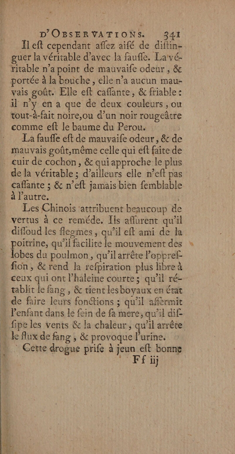 Il eft cependant aflez aifé de diftin- guer la véritable d'avec la faufle. Larvé- ritable n’a point de mauvaife odeur , &amp; ortée à la bouche , elle n’a aucun mau- vais goût. Elle eft caffante, &amp; friable : il n'y en a que de deux couleurs , ou tout-à-fait noire,ou d’un noir rougeâtre comme eft le baume du Perou. La fauffe eft de mauvaife odeur , &amp; de mauvais goût,même celle qui eft faite de cuir de cochon, &amp; quiapproche le plus de la véritable ; d’ailleurs elle n’eft pas caffante ; &amp; n’eft jamais bien femblable à l’autre. | Les Chinois ‘attribuent beaucoup de vertus à ce reméde. Ils affurent qu'il difloud les fleomes, qu’il eft ami de la poitrine, qu’il facilite le mouvement des lobes du poulmon, qu’il arrête loppref fon, &amp; rend la refpiration plus libre à ceux qui ont l’haleine courte; qu’il ré- tabht le fang , &amp; tient lesboyaux en état de faire leurs fon@tions ; qu'il afèrmit Penfant dans le fein de fa mere, qu'il dif. n fipeles vents &amp; la chaleur, qu’il arrête « lc flux de fang , &amp; provoque l'urine. … Gette drogue prife à jeun eft bonne nn. WE) x