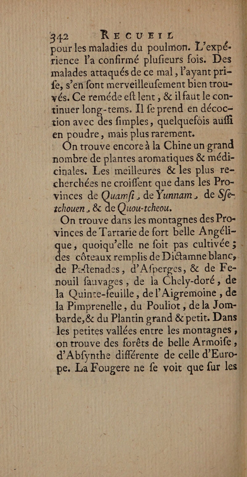 pour les maladies du poulmon. L’expé- rience Va confirmé plufieurs fois. Des malades attaqués de ce mal , l'ayant pri- {e, s’en font merveilleufement bien trou- yés. Ce reméde eft lent , &amp; il faut le con- tinuer long-tems. Il fe prend en décoc- tion avec des fimples, quelquefois auffi en poudre, mais plus rarement. On trouve encore à la Chineun grand nombre de plantes aromatiques &amp; médi- cherchées ne croiflent que dans les Pro- tchouen ; &amp; de Quou-tcheou. SE nd ue ES vinces de Tartarie de fort belle Angéli- que, quoiqu’elle ne foit pas cultivée 3 LA de P:“tenades, d’Afperges, &amp; de Fe- nouil fauvages , de la Chely-doré, de la Pimprenelle, du Pouliot , de la Jom- barde,&amp; du Plantin grand &amp; petit. Dans les petites vallées entre les montagnes, pe. La Fougere ne fe voit que fur les