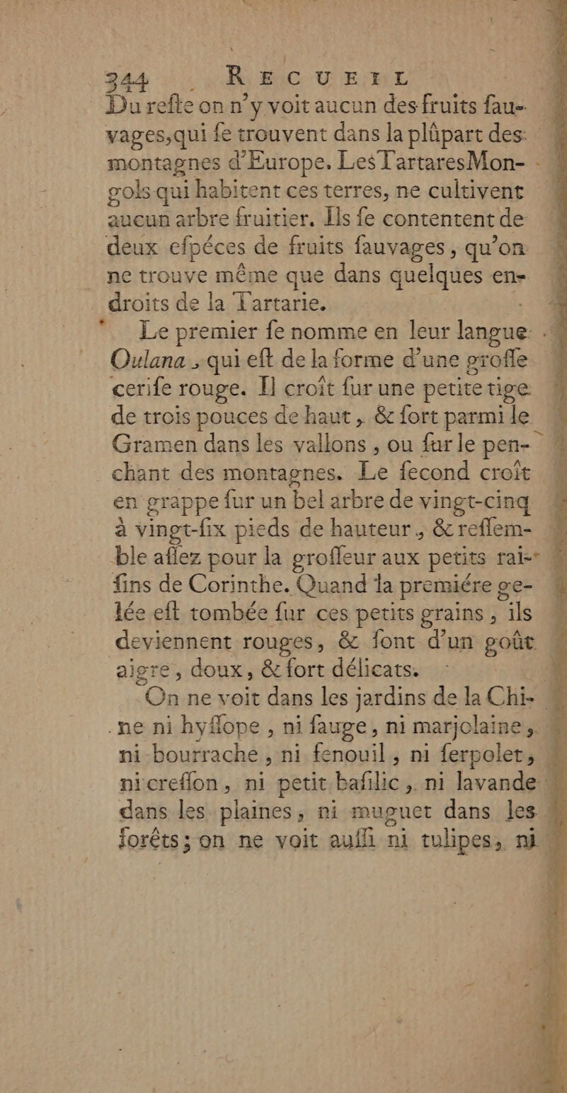 Du refle on n’y voit aucun des fruits fau- vages,qui {e trouvent dans la plüpart des: gols qui habitent ces terres, ne cultivent aucun arbre fruitier. Ils fe contentent de deux efpéces de fruits fauvages , qu’on ne trouve même que dans quelques en- Oulana ; qui eft de la forme d’une profle cerife rouge. I] croît fur une petitetige de trois pouces de haut , &amp; fort parmi le _ chant des montagnes. Le fecond croît à vinet-fix pieds de hauteur, &amp; reflem- fins de Corinthe. Quand la premiére ge- lée eit tombée fur ces petits grains , ils deviennent rouges, &amp; font d’un goût aigre, doux, &amp; fort délicats. .ne ni hyflope , ni fauge, ni marjolaine,, Ÿ