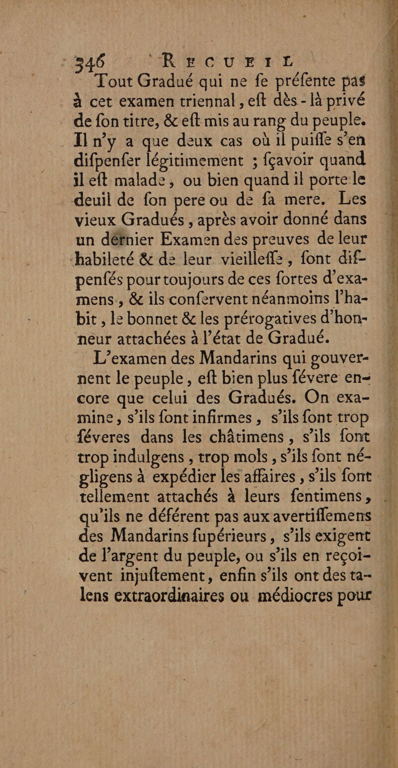 46: °RECUrTrL Tout Gradué qui ne fe préfente pas à cet examen triennal , eft dès - là privé de fon titre, &amp; eft mis au rang du peuple. I n’y a que deux cas où il puiffe s’en difpenfer légitimement ; fçavoir quand il eft malade, ou bien quand il porte le deuil de fon pere ou de fa mere. Les vieux Gradués , après avoir donné dans un défnier Examen des preuves de leur habileté &amp; d: leur vieillef=, font dif- penfés pour toujours de ces fortes d’exa- mens, &amp; ils confervent néanmoins l’ha- bit , Le bonnet &amp; les prérogatives d’hon- neur attachées à l’état de Gradué. L’examen des Mandarins qui gouver- nent le peuple, eft bien plus févere en= core que celui des Gradués. On exa- mine, s'ils fontinfirmes, s’ils font trop féveres dans les châtimens , s’ils {ont trop indulgens , trop mols, s’ils font né- gligens à expédier les affaires , s’ils font tellement attachés à leurs fentimens, qu’ils ne déférent pas aux avertiflemens des Mandarins fupérieurs, s’ils exigent de l'argent du peuple, ou s’ils en reçot- vent injuftement, enfin s’ils ont des ta- lens extraordinaires où médiocres pour —- La e