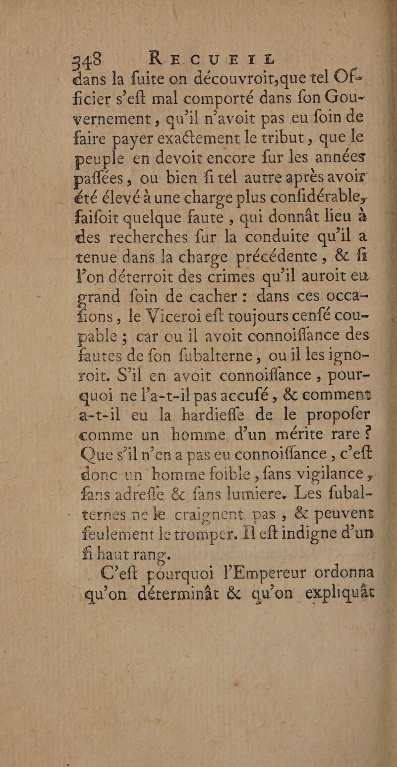 dans la fuite on découvroit,que tel Of- ficier s’eft mal comporté dans fon Gou- vernement , qu'il n’avoit pas eu foin de faire payer exactement le tribut, que le peuple en devoit encore fur les années été élevéàune charge plus confidérable, faifoit quelque faute , qui donnût lieu à des recherches fur la conduite qu'il a Pon déterroit des crimes qu’il auroit eu grand foin de cacher : dans ces occa- fions , le Viceroi eft toujours cenfé cou- pable ; car ou il avoit connoïffance des fautes de fon fubalterne, ou il les igno- roit. S’il en avoit connoïffance , pour- quoi ne l’a-t-il pas accufé , &amp; comment a-t-il eu la hardieffe de le propofer comme un homme d’un mérite rare ® Que s’il n’en a pas eu connoiffance , c’eft donc un homme foible , fans vigilance, fans adrefle &amp; fans lumiere. Les fubal- ternes ne &amp; craipnent pas , &amp; peuvent feulement le tromper. Il eft indigne d’un fi baut rang. . C’eft pourquoi l'Empereur ordonna qu'on déterminât &amp; qu’on expliquät