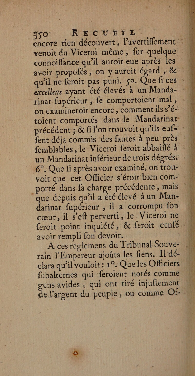 so RECUEIL. encore rien découvert, l’avertifflement : venoit du Viceroi même, fur quelque connoïfflance qu’il auroit eue après les avoir propofés, on y auroit épard , &amp; qu'il ne feroit pas puni. fo. Quefices excellens ayant été élevés à un Manda- rinat fupérieur , fe comportoient mal, : M on examineroit encore, comment ilss’é toient comportés dans le Mandarinat précédent ; &amp; fi l’on trouvoit qu'ils euf- : fent déja commis des fautes à peu près femblables , le Viceroi feroit abbaiffé à un Mandarinat inférieur de trois dégrés: 6°. Que fi après avoir examiné, on trou- voit que cet Officier s’étoit bien com- _porté dans fa charge précédente , mais que depuis qu’il a été élevé àun Man- darinat fupérieur , il a corrompu fon cœur, il s’eft perverti, le Viceroi ne feroit point inquiété, &amp; feroit cenfé : avoir rempli fon devoir. A ces reglemens du Tribunal Souve- rain Empereur ajoûta les fiens. Il dé- clara qu’il vouloit : 1°. Que les Officiers fubalternes qui feroient notés comme gens avides ; qui ont tiré injuftement de l'argent du peuple , où comme Of