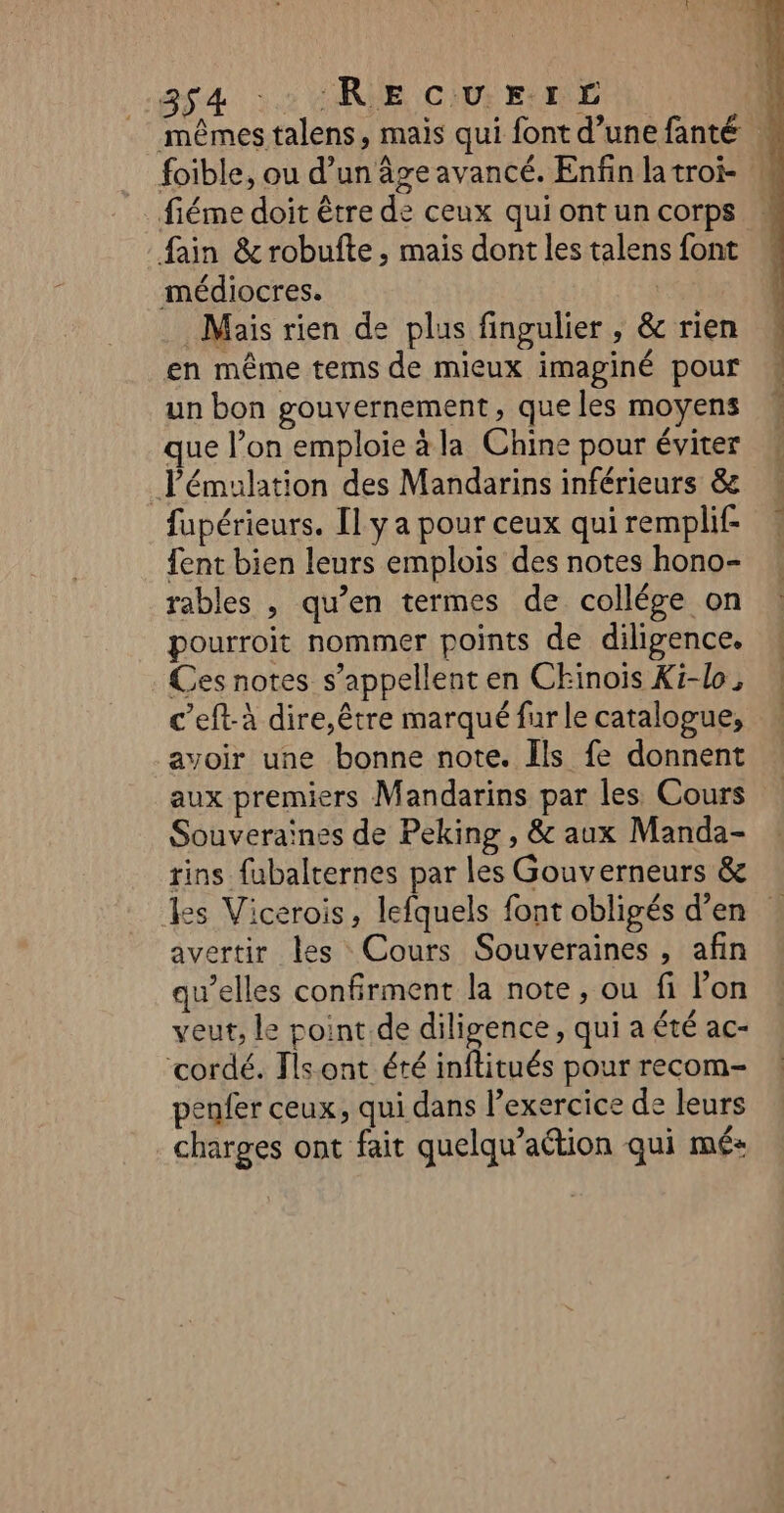 SA 2 CRIE. CU EURE NL, mêmes talens, mais qui font d’une fanté foible, ou d’un âge avancé. Enfin latroi- fiéme doit être de ceux qui ont un corps fain &amp; robufte, mais dont les talens font médiocres. | Mais rien de plus fingulier , &amp; rien en même tems de mieux imaginé pour un bon gouvernement, que les moyens que l’on emploie à la Chine pour éviter Pémulation des Mandarins inférieurs &amp; fupérieurs. Il y a pour ceux qui remplif- fent bien leurs emplois des notes hono- rables , qu’en termes de collége on pourroit nommer points de diligence. Ces notes s'appellent en Chinois Ki-lo, c’eft-à dire,être marqué fur le catalogue, avoir une bonne note. Ils fe donnent aux premiers Mandarins par les Cours Souveraines de Peking , &amp; aux Manda- rins fubalternes par les Gouverneurs &amp; %es Vicerois, lefquels font obligés d’en : avertir les Cours Souveraines , afin qu’elles confirment la note, ou fi lon veut, le point de diligence, qui a été ac- cordé. Tls ont été inftitués pour recom- penfer ceux, qui dans l’exercice de leurs charges ont fait quelqu’aétion qui mé+