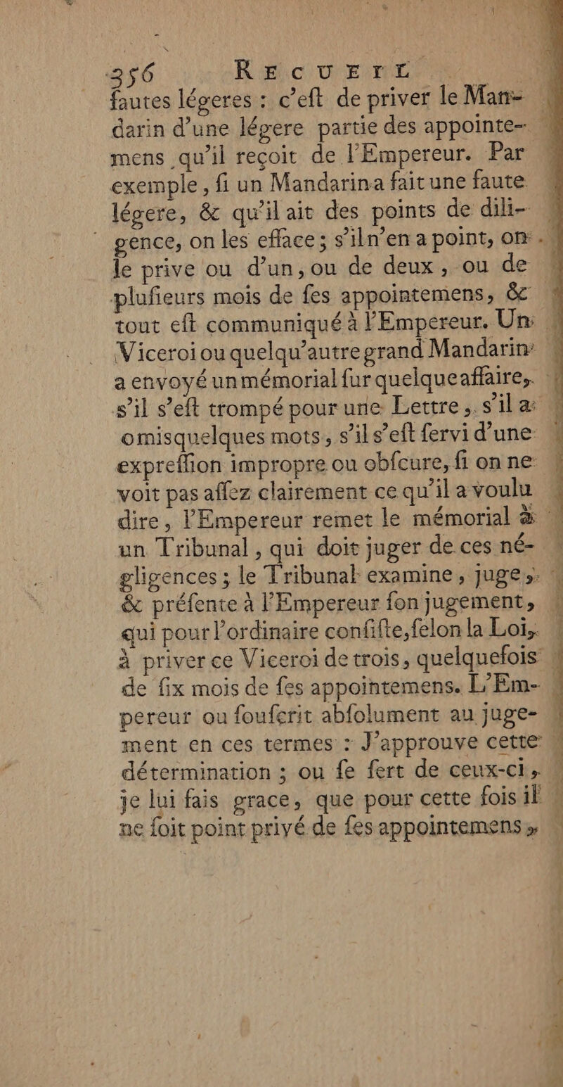 fautes légeres : c’eft de priver le Man- darin d’une légere partie des appointe- mens qu’il reçoit de l'Empereur. Par exemple, fi un Mandarina faitune faute légere, &amp; qu'il ait des points de dili- ” gence, on les efface ; s’iln’en a point, on. le prive ou d’un,ou de deux, ou de plufieurs mois de fes appointemens, &amp; ! tout eft communiqué à l'Empereur. Un: W Viceroi ou quelqu’autregrand Mandarin: a envoyé unmémorial fur quelqueañaire,. 4 s’il s’eft trompé pour une Lettre .. s’il a omisquelques mots, s’il s’eft fervi d’une expreflion impropre ou obfcure, fi on ne: voit pas affez clairement ce qu’il avoulu dire, l'Empereur remet le mémorial &amp; N un Tribunal , qui doit juger de ces né= gligences ; le Tribunal examine, juges. &amp; préfente à l'Empereur fon jugement, # qui pour l'ordinaire confifte,felon la Loi,. \ à priver ce Viceroi de trois, quelquefois de fix mois de fes appointemens. L'Em-, pereur ou fouferit abfolument au juge- ment en ces termes : J’approuve cette M détermination ; ou fe fert de ceux-ci, « je lui fais prace, que pour cette fois il # ne foit point privé de fes appointemens» » + ren Sa Se Ca