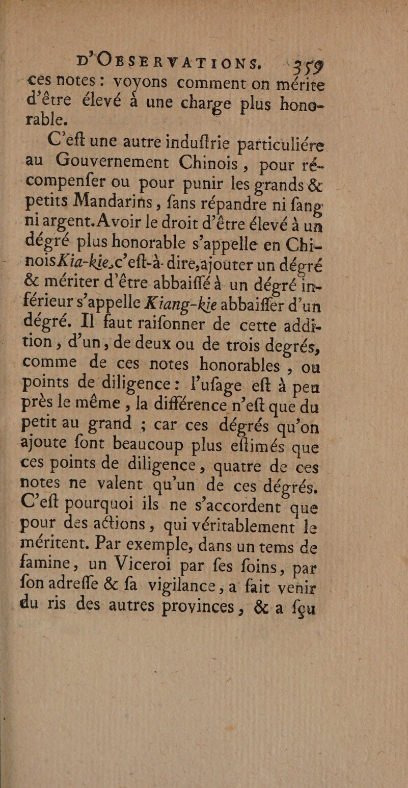 d’être élevé à une charge plus hone- rable. ù C'eft une autre induffrie particuliére petits Mandarins , fans répandre ni fanp niargent. Avoir le droit d’être élevé à un dégré plus honorable s’ appelle en Chi- nois Kig-kie,c’eft-à- dire,ajouter un dégré &amp; mériter d’être abbaïffé À un dépré in- férieur s’appelle Kiang-kie abbaïfler d’un dégré. Il faut raifonner de cette addi- tion , d’un, de deux ou de trois degrés, comme de ces notes honorables , ou points de diligence: l’ufage eft à peu près le même , la différence n°eft que du petit au grand ; car ces déprés qu’on ajoute font beaucoup plus eflimés que ces points de diligence, quatre de ces notes ne valent qu’un de ces dégrés, C’eft pourquoi ils ne s’accordent que pour des aétions , qui véritablement le méritent, Par exemple, dans un tems de famine, un Viceroi par fes foins, par {on adrefle &amp; fa vigilance ; a fait venir du ris des autres provinces, &amp; a fçu