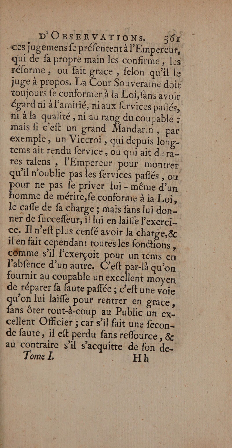 “ces jugémens fe préfentent à l'Empereur, qui de fa propre main les confirme &gt; LS réforme, ou fait grace , felon qu’il le toujours fe conformer à la Loi, fans avoir égard ni à l’amitié, niaux fervices paflés, ni à la qualité, ni au rang du cou sable : mais fi c’eft un grand Mandarin, par res talens , l'Empereur pour montrer pour ne pas fe priver lui - même d’un homme de mérite,fe conforme à la Loi, le cafe de fa charge ; mais fans lui don- ner de fucceffeur, i! lui en laide l'exerci- ce. Îl n’eft plus cenfé avoir la charge, &amp; ilen fait cependant toutes les fonctions : côêmme s’il l’exerçoit pour un tems en l'abfence d’un autre. C’eft par-là qu’on fournit au coupable un excellent moyen de réparer fa faute pañlée ; c’eft une voie qu’on lui laiffe pour rentrer en grace, fans Ôter tout-à-coup au Public un ex. cellent Officier ; car s’il fait une fecon- de faute, il eft perdu fans reflource ,&amp; au contraire s’il s’acquitte de fon de. Tome I