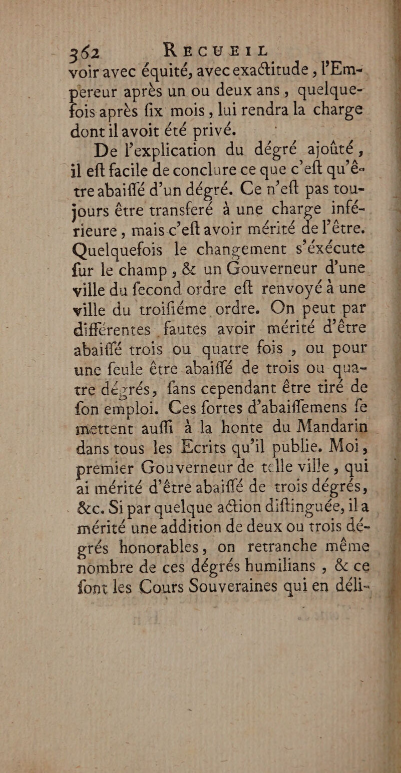 voir avec équité, avec exactitude , lEm-. pereur après un ou deux ans, quelque- fois après fix mois, lui rendra la charge dontil avoit été privé. | De lexplication du dégré ajoûté, il eft facile de conclure ce que c'eft qu’ê- tre abaïflé d’un dégré. Ce n’eft pas tou- jours être transferé à une charge infé- tieure, mais c’eft avoir mérité de l'être. Quelquefois le changement s’éxécute fur le champ , &amp; un Gouverneur d'une ville du fecond ordre eft renvoyé à une ville du troïfiéme ordre. On peut par différentes fautes avoir mérité d’être abaiffé trois ou quatre fois ; ou pour une feule être abaiïffé de trois ou qua- tre déyrés, fans cependant être tiré de fon emploi. Ces fortes d’abaiffemens fe mettent aufli à la honte du Mandarin dans tous les Ecrits qu’il publie. Moi, premier Goù verneur de telle ville , qui ai mérité d’être abaiflé de trois dégrés, . &amp;c. Si par quelque ation diftinguée, ila | mérité une addition de deux ou trois dé- grés honorables, on retranche même nombre de ces dégrés humilians , &amp; ce font les Cours Souveraines qui en déli-