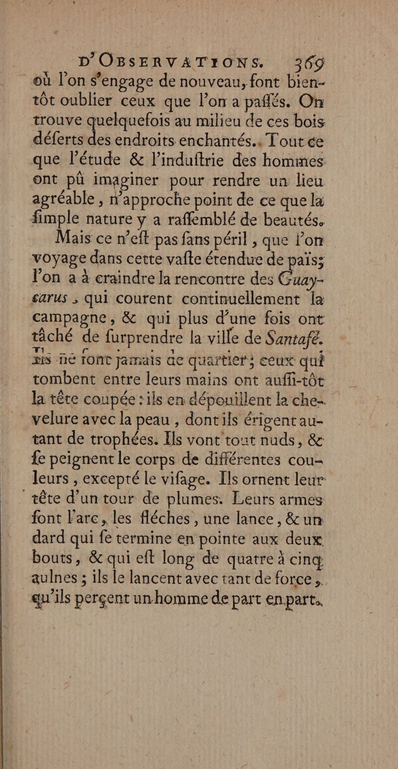 où l’on s'engage de nouveau, font bien- tôt oublier ceux que lon a pañlés. On trouve quelquefois au milieu de ces bois déferts dc endroits enchantés., Tout ce que l'étude &amp; l’induftrie des hommes ont pû imaginer pour rendre un lieu agréable , N'approche point de ce que la fimple nature y a raffemblé de beautés. Mais ce n’eft pas fans péril , que l'or voyage dans cette vafte étendue de païs; l’on a à craindre Ja rencontre des Gb £arus ; qui courent continuellement [a campagne, &amp; qui plus d’une fois ont tâché de furprendre la ville de Santafé. is üé Tont jamais ae quartier} ceux qui tombent entre leurs mains ont auffi-tôt la tête coupée : ils en dépouillent la che. velure avec la peau , dontils érigentau- tant de trophées. Els vont tout nuds, &amp; fe peignent le corps de différentes cou- leurs , excepté le vifage. [ls ornent leur tête d’un tour de plumes. Leurs armes font l'arc, les fléches , une lance, &amp; un dard qui fe termine en pointe aux deux bouts, &amp; qui eft long de quatre à cinq aulnes ; ils le lancentavec tant de force. qu'ils perçent unhomme de part enpart,