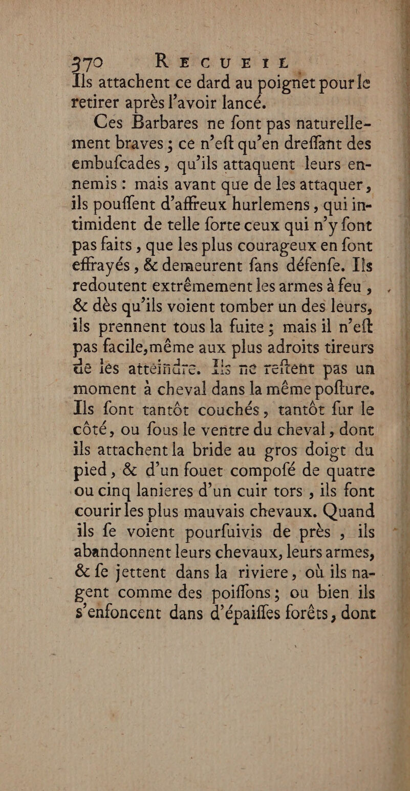 Ïls attachent ce dard au poignet pourle retirer après l’avoir lancé. Ces Barbares ne font pas naturelle- ment braves ; ce n’eft qu’en dreflant des embufcades, qu’ils attaquent leurs en- nemis : mais avant que de les attaquer, ils pouffent d’affreux hurlemens , qui in- timident de telle forte ceux qui n’y font pas faits , que les plus courageux en font effrayés , &amp; demeurent fans défenfe. Ils redoutent extrêmement les armes à feu , &amp; dès qu’ils voient tomber un des leurs, ils prennent tous la fuite ; mais il n’eft pas facile,;même aux plus adroïts tireurs ue iés attéinare. lis ne reitent pas un moment à cheval dans la même pofture. Ils font tantôt couchés, tantôt fur le côté, ou fous le ventre du cheval, dont ils attachent la bride au gros doigt du pied, &amp; d’un fouet compofé de quatre ‘ou cinq lanieres d’un cuir tors , ils font courir les plus mauvais chevaux. Quand ils fe voient pourfuivis de près , ils abandonnent leurs chevaux, leurs armes, gent comme des poiflons; ou bien ils s’enfoncent dans d’épaifles forêts, dont D ge