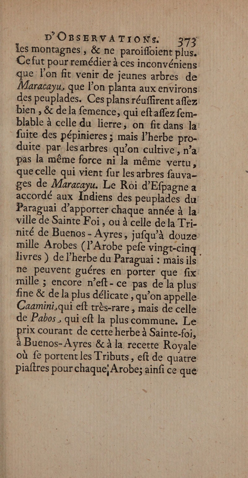 les montagnes, &amp; ne paroifloient plus. Cefut pour remédier à ces inconvéniens que l'on fit venir de jeunes arbres de Maracayu, que l’on planta aux environs. des peuplades. Ces plans réuffirent aflez bien , &amp; dela femence, qui eftaflez fem- blable à celle du lierre, on fit dans la fuite des pépinieres ; mais J’herbe pro- duite par lesarbres qu’on cultive, n’a pas la même force ni la même vertu E: que celle qui vient fur les arbres fauva- ges de Maracayu. Le Roi d’'Efpagne a accordé aux Indiens des peuplades du Paraguai d'apporter chaque année à la ville de Sainte Foi , ou à celle dela Tri- nité de Buenos - Ares, jufqu’à douze mille Arobes (l’Arobe pefe vingt-cinq livres ) de l’herbe du Paraguai : mais ils ne peuvent guéres en porter que fix mille ; encore n’eft- ce pas de la plus fine &amp; de la plus délicate , qu’on appelle Caamini,qui eft très-rare , mais de celle de Pabos , qui eft la pluscommune. Le prix courant de cette herbe À Sainte-foi, | à Buenos-Ayres &amp; à la recette Royale où fe portent les Tributs, eft de quatre piaftres pour chaque; Arobe:; ainfi ce que