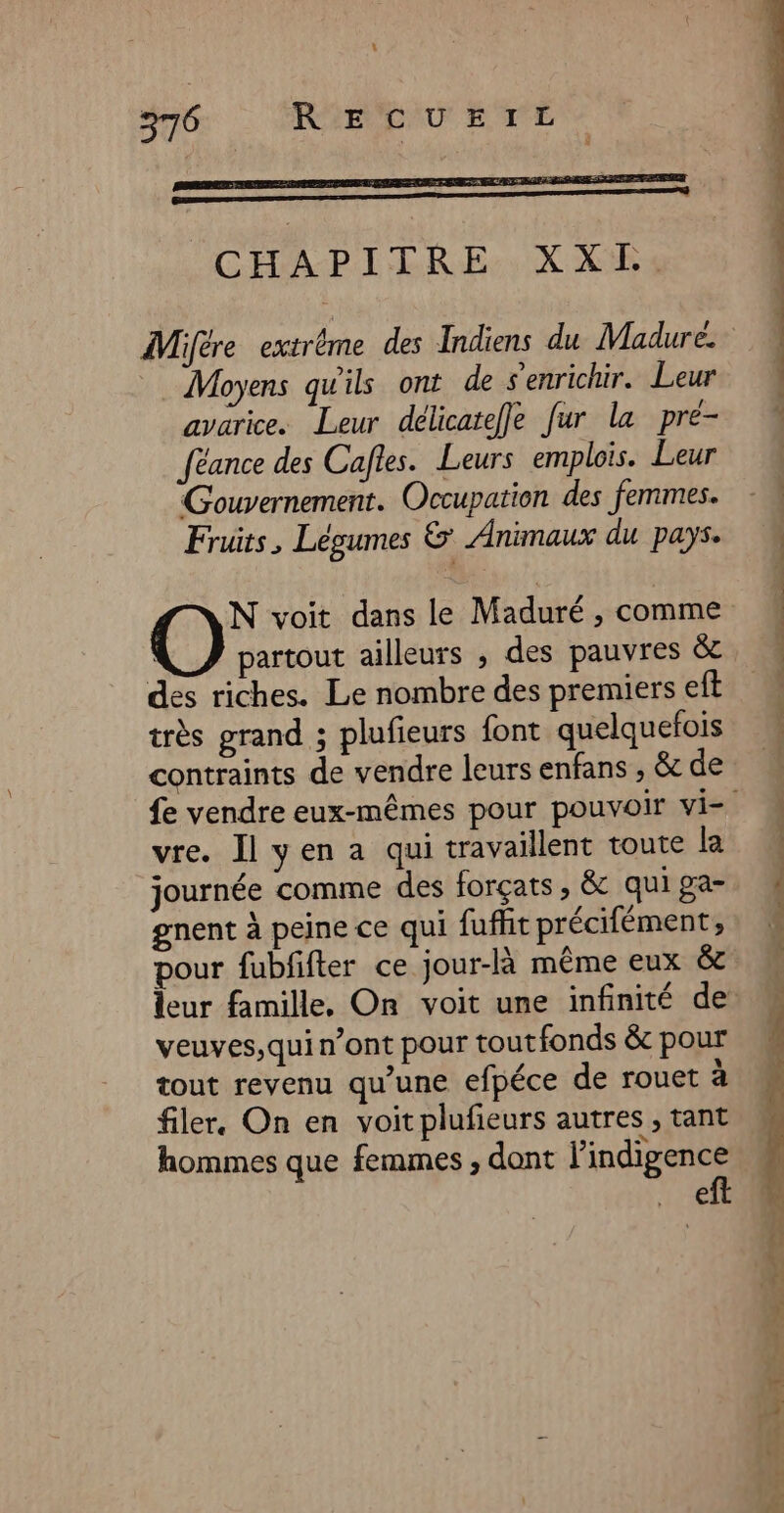 5 370 RE IBAU STE meer ne manon ne 0 CHAPITRE. X Xi: Moyens qu'ils ont de senrichir. Leur avarice. Leur délicatefle fur la pré- féance des Cafles. Leurs emplois. Leur Gouvernement. Occupation des femmes. Fruits, Légumes &amp; Animaux du pays. partout ailleurs , des pauvres &amp; des riches. Le nombre des premiers eft très grand ; plufieurs font quelquefois contraints de vendre leurs enfans , &amp; de vre. Il yen a qui travaillent toute la journée comme des forçats , &amp; qui ga- gnent à peine ce qui fuffit précifément; pour fubfifter ce jour-là même eux &amp; veuves,qui n’ont pour toutfonds &amp; pour tout revenu qu’une efpéce de rouet à filer. On en voit plufeurs autres , tant hommes que femmes , dont l'indigence Pa 4% dt 2