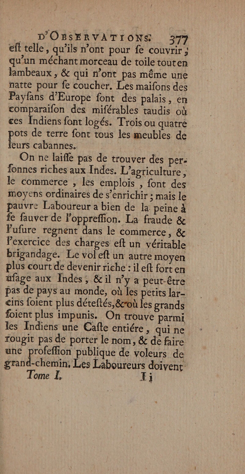 eft telle, qu’ils n’ont pour fe couvrir ; qu’un méchant morceau de toile touten limbeaux , &amp; qui n’ont pas même une natte pour fe coucher. Les maifons des Payfans d'Europe font des palais, en comparaïifon des miférables taudis où ces Indiens font logés. Trois ou quatré pots de terre font tous les meubles de leurs cabannes. On ne laïfle pas de trouver des per: fonnes riches aux Indes. L'agriculture, le commerce , les emplois , font des moyens ordinaires de s’enrichir ; mais le pauvre Laboureur a bien de la peine à fe fauver de loppreffion. La fraude &amp; FPufure regnent dans le commerce, &amp; Pexercice des charges eft un véritable brigandage. Le vol eft un autre moyen plus court de devenir riche : il eft forten üfage aux Indes, &amp;il n’y a peut-être pas de pays au monde, où les petits lar- cins loient plus déteftés, &amp;zroù les grands foient plus impunis. On trouve parmi les Indiens une Cafle entiére, qui ne rougit pas de porter le nom, &amp; de faire une profeffion publique de voleurs de grand-chemin, Les Laboureurs doivent Tome I, X;