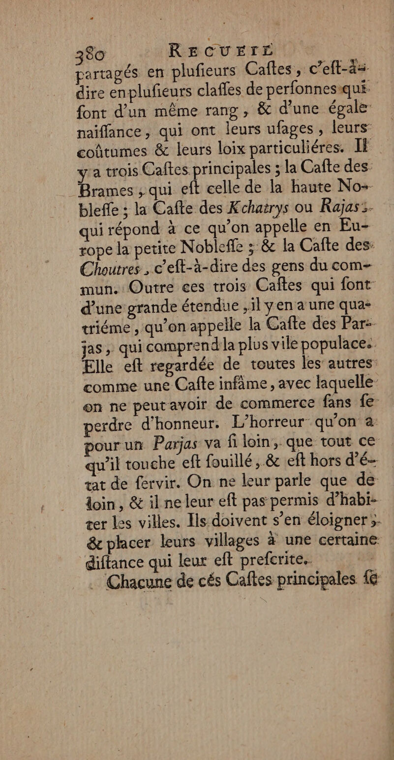 partagés en plufieurs Caftes, c’eft-à= dire enplufieurs claffes de perfonnes-qui font d’un même rang , &amp; d’une égale naiffance, qui ont leurs ufages, leurs: coûtumes &amp; leurs loix particuliéres. IF ya trois Caftes principales ; la Cafte des. Brames ; qui eft celle de la haute No+ bleffe : la Cafte des Kchaërys ou Rajas:. qui répond à ce qu'on appelle en Eu- rope la petite Nobleffe :: &amp; la Cafte des Choutres , c’eft-à-dire des gens du com- mun. Outre ces trois Caftes qui font: d’une grande étendue ,1l yen a une qua: triéme , qu’on appelle la Cafte des Par: jas , qui compren d'la plus vile populace. Elle eft regardée de toutes les’ autres: comme une Cafe infâme, avec laquelle on ne peutavoir de commerce fans {e- perdre d'honneur. L’horreur qu’on à pourun Parjas va fi loin, que tout ce qu'il touche eft fouillé, &amp; :eft hors d’é- … Chacune de cés Caftes principales {6