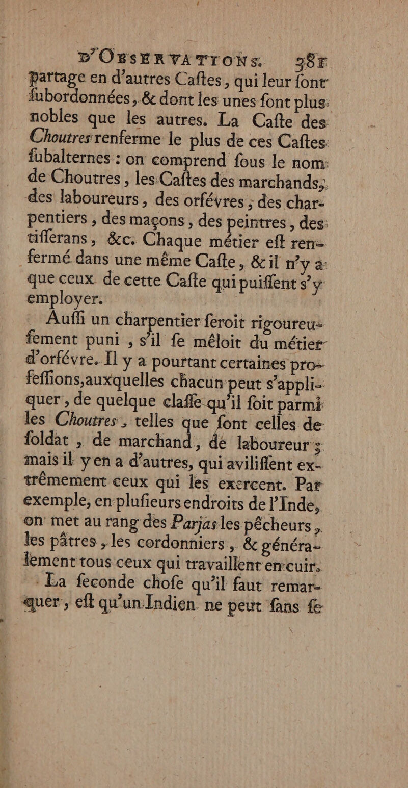 partage en d’autres Caftes, qui leur font fubordonnées, &amp; dont les unes font plus: nobles que les autres. La Cafte des Choutres renferme le plus de ces Caftes: fübalternes : on comprend fous le nom: de Choutres , les Caîtes des marchands,, des laboureurs, des orfévres ; des char- pentiers , des maçons, des peintres , des: üflerans, &amp;c: Chaque métier eff ren fermé dans une même Cafte » &amp; il n’y a: que ceux. de certe Cafte qui puiflent s’y employer. Auffi un charpentier feroit rigoureu- fement puni , s’il fe méloit du métier- d'orfévre. Il y à pourtant certaines pro-- fefions;auxquelles chacun peut s’appli- quer , de quelque claffe qu’il foit parmi les Choutres, telles que font celles de foldat , de marchand, de laboureur mais ik yen a d’autres, qui aviliflent ex- trêmement ceux qui les exercent. Par exemple, en plufieurs endroits de l'Inde, on met au rang des Parjas les pêcheurs , les pâtres , les cordonniers, &amp; généra- lement tous ceux qui travaillent en-cuir, : La feconde chofe qu’il faut remar- quer , ef qu'un Indien ne peut fans \