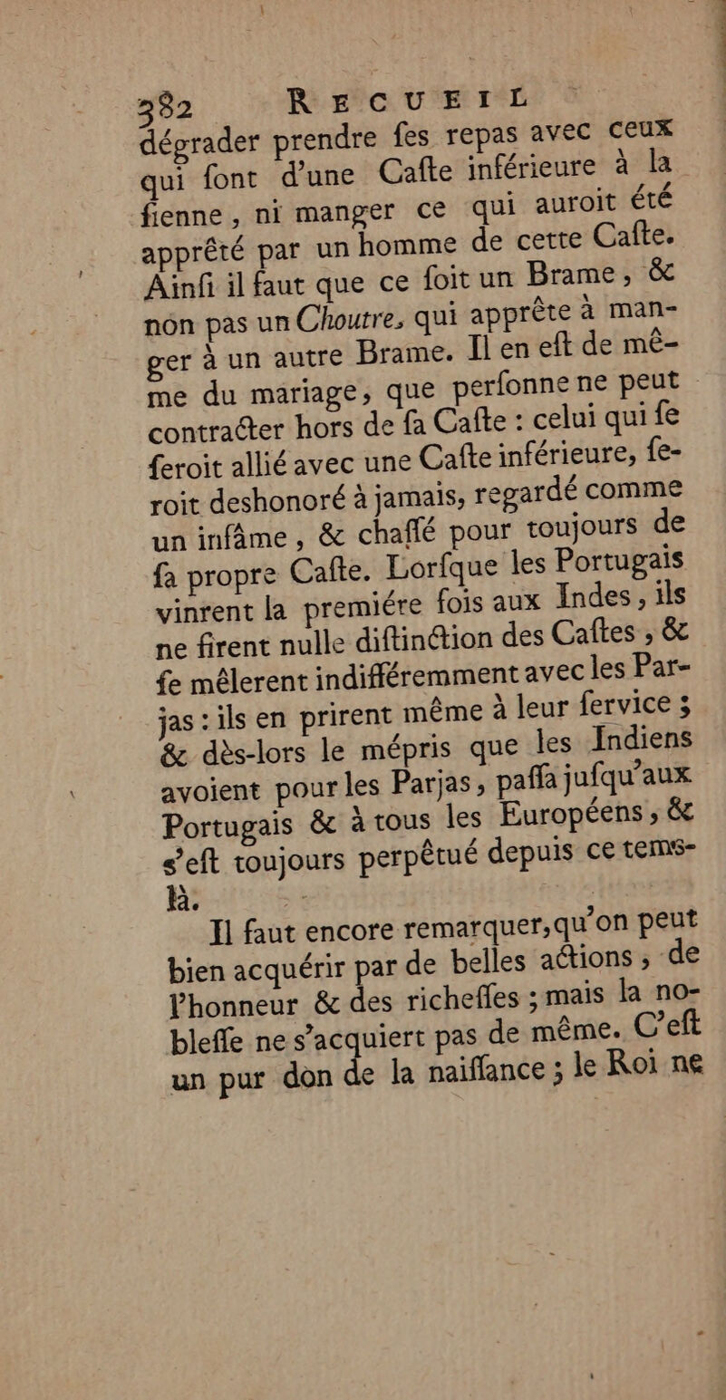 dégrader prendre fes repas avec ceux qui font d'une Cafte inférieure à la fienne, ni manger ce qui auroit été apprêté par un homme de cette Cafte. Ainfi il faut que ce foit un Brame, &amp; nôn pas un Choutre, qui apprête à man- ger à un autre Brame. Il en eft de mê- me du mariage, que perfonne ne peut contracter hors de fa Cafte : celui qui fe {eroit allié avec une Cafte inférieure, {e- roit deshonoré à jamais, regardé comme un infime , &amp; chaffé pour toujours de fa propre Cafte. Lorfque les Portugais vinrent la premiére fois aux Indes, ils ne firent nulle diftinction des Caftes ; &amp; £e mélerent indifféremment avec les Par- jas : ils en prirent même à leur fervice ; &amp; dès-lors le mépris que les Indiens avoient pour les Parjas, pañfa jufqu’aux Portugais &amp; à tous les Européens ; &amp; s’eft toujours perpêtué depuis ce tems- k. le Il faut encore remarquer,qu'on peut bien acquérir par de belles adions ; de honneur &amp; des richefles ; mais la no- bleffe ne s’acquiert pas de même. C’eft un pur don de la naiflance ; Je Roi ne