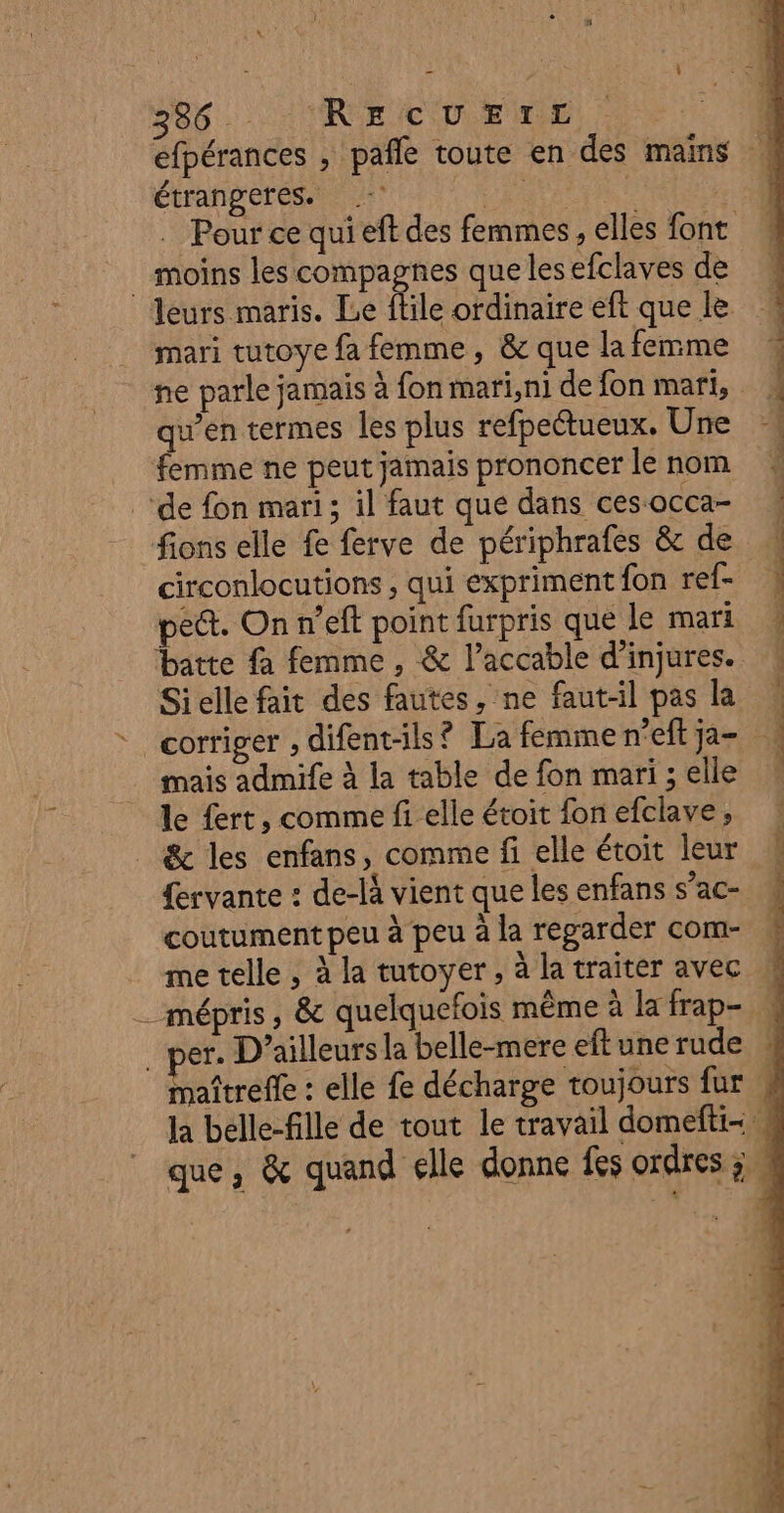 s Ù 386 RecUrrE étrangeres. : … Pour ce qui eft des femmes, elles font moins les ee que lesefclaves de leurs maris. Le flile ordinaire eft que le. mari tutoye fa femme, &amp; que la femme ne parle jamais à fon mari, ni de fon mari, qu’en termes les plus refpeétueux. Une femme ne peut jamais prononcer le nom ‘de fon mari; il faut que dans ces occa- fions elle fe ferve de périphrafes &amp; de circonlocutions ; qui expriment fon ref- pet. On n’eft point furpris que le mari batte fa femme, &amp; l’accable d’injures. Sielle fait des fautes, ne faut-il pas la * corriger , difent-ils? La femme n’eft ja- mais admife à la table de fon mari ; elle le fert, comme fi elle étoit fon efclave, &amp; les enfans, comme fi elle étoit leur {ervante : de-là vient que les enfans s’ac- coutument peu à peu à la regarder com- me telle , à la tutoyer, à la traiter avec er. D'ailleurs la belle-mere eft une rude