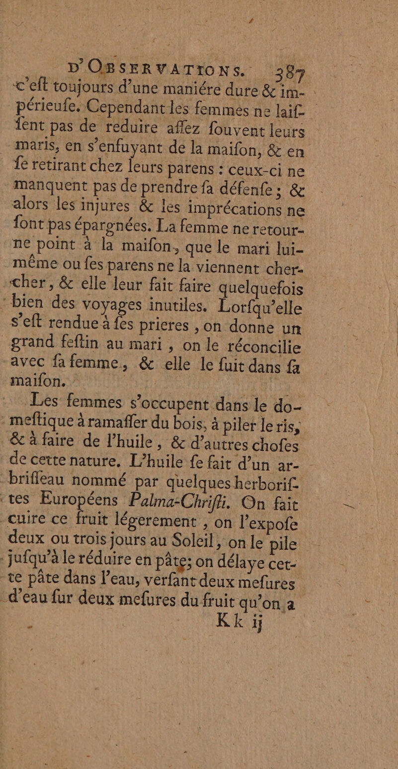 &lt;'elt toujours d’une maniére dure &amp;im- périeufe. Cependant les femmes ne lai£ ent pas de reduire afez fouvent leurs maris, en s’enfuyant de la maifon, &amp; en fe retirant chez leurs parens : ceux-ci ne manquent pas de prendre fa défenfe; &amp; alors les injures &amp; les imprécations ne font pas épargnées. La femme ne retour ne point à la maïfon, que le mari lui- même ou fes parens ne la viennent cher- «cher, &amp; elle leur fait faire quelquefois ‘bien des voyages inutiles. Lorfqu’elle s’eft rendue à fes prieres ,on donne un grand feftin au mari , on le réconcilie avec fa femme, &amp; elle le fuit dans fa maifon. ARR TTE Les femmes s'occupent dans le do- -meftique à ramaffer du bois, à piler le ris, &amp; à faire de l'huile, &amp; d’autres chofes de cette nature. L'huile {e fait d’un ar- brifleau nommé par quelques herborif. ‘tes Européens Palma-Chrifii. On fait cuire ce fruit légerement ; on l’expofe deux ou trois jours au Soleil, on le pile . jufqu’à le réduire en pâte; on délaye cet- te pâte dans l’eau, verfant deux mefures d'eau fur deux mefures du fruit qu’on a f Kk i