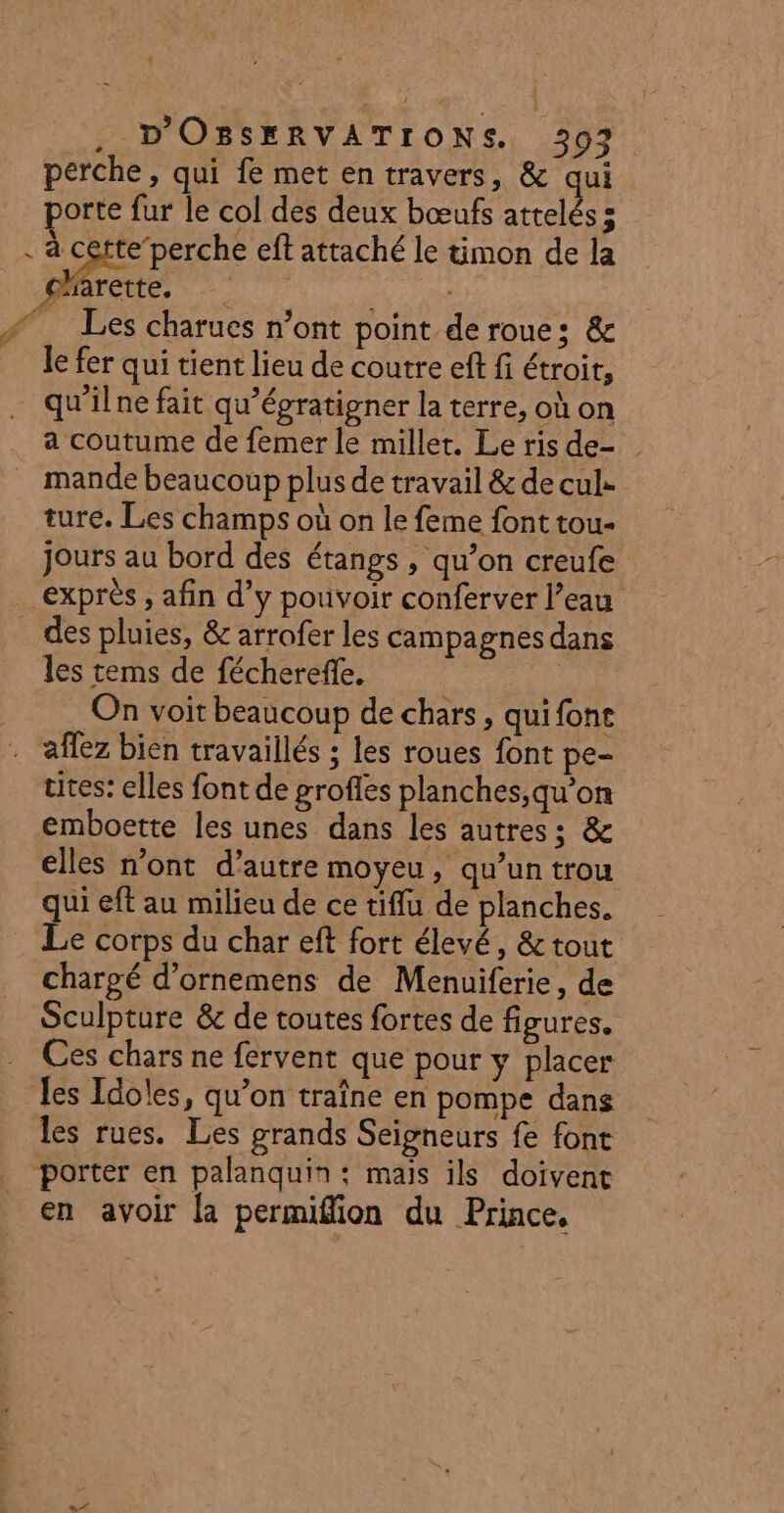 , 1 È . D'OBSERVATIONS. 397. perche, qui fe met en travers, &amp; qui porte fur le col des deux bœufs attelés s . à cette perche ef attaché le timon de la TER. Poe #. Les charues n’ont point de roue: &amp; le fer qui tient lieu de coutre eff fi étroit, qu'ilne fait qu'égratigner la terre, où on a coutume de femer le millet. Le ris de- mande beaucoup plus de travail &amp; de cul. ture. Les champs où on le feme font tou- jours au bord des étangs , qu’on creufe exprès , afin d’y pouvoir conferver l’eau _ des pluies, &amp; arrofer les campagnes dans les tems de féchereffe. On voit beaucoup de chars, quifone aflez bien travaillés ; les roues font pe- ttes: elles font de grofles planches,qu’on emboette les unes dans les autres; &amp; elles n’ont d’autre moyeu, qu’un trou qui eft au milieu de ce tiffu de planches. Le corps du char eft fort élevé, &amp; tout chargé d’ornemens de Menuiferie, de Sculpture &amp; de toutes fortes de figures. Ces chars ne fervent que pour y placer les Idoles, qu’on traîne en pompe dans les rues. Les grands Seigneurs fe font porter en palanquin: mais ils doivent en avoir la permiffion du Prince,