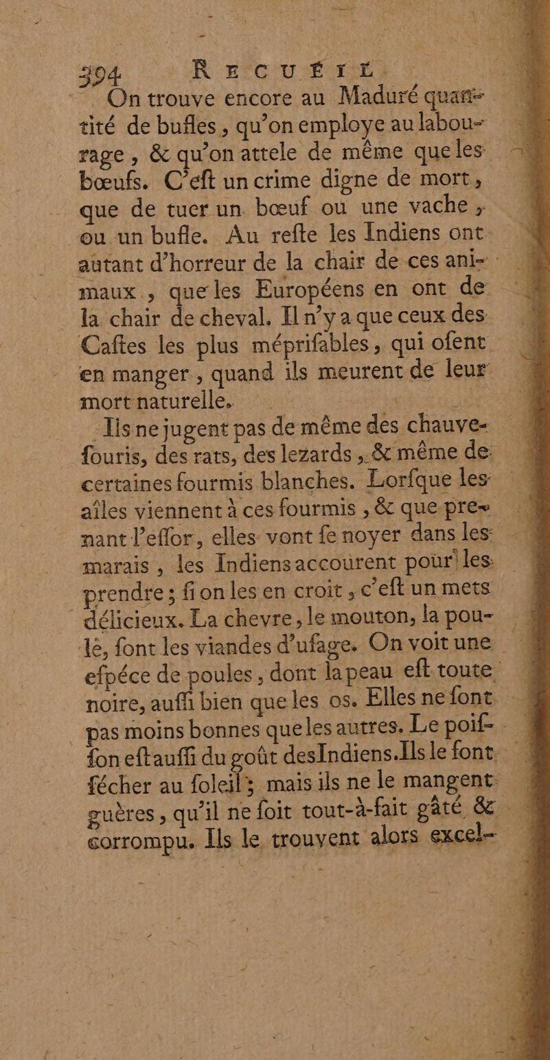 . Ontrouve encore au Maduré quan tité de buñles , qu’on employe au labou- rage , &amp; qu'on attele de même queles bœufs. C’eft un crime digne de mort, que de tuer un bœuf où une vache, maux , quelles Européens en ont de la chair de cheval. Il n’y a que ceux des Caftes les plus méprifables, qui ofent en manger , quand ils meurent de leur mort naturelle. | je Is ne jugent pas de même des chauve- certaines fourmis blanches. Lorfque les nant l’eflor, elles vont £e noyer dans les: marais , les Indiensaccourent pour! les: rendre; fion les en croit , c'eft un mets délicieux. La chevre, le mouton, la pou- corrompu. Ils le trouvent alors excel- h