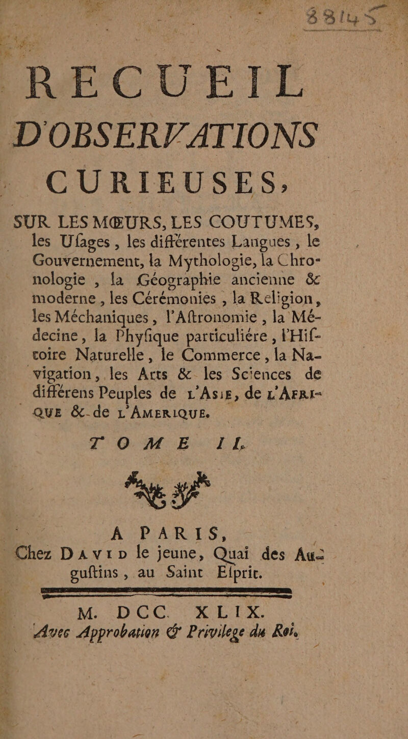 AT 0 à LA d'itd PRE Mel OTR CL FF ; | ET Te PU +: PPS ERÉCUEIT D'OBSERV ATIONS CURIEUSES, SUR LES MŒURS, LES COUTUMES, les Ufages, les différentes Langues , le Gouvernement, la Mythologie, la Chro- nologie , la Géographie ancienne &amp; moderne , les Cérémonies , la Religion, les Méchaniques , l’Aftronomie , la Mé- decine, la Phyfique particuliére , FHif- coire Naturelle, le Commerce , la Na- vigation, les Arts &amp; les Sciences de différens Peuples de L’Asis, de L'AFRI- _ QUE &amp; de L AMERIQUE. TOME Î L. A PARIS, _ Chez Davrp le jeune, Quai des Au guftins , au Saint Elpric. M DCC XEIX à Aves Approbation &amp; Privilege du Ron