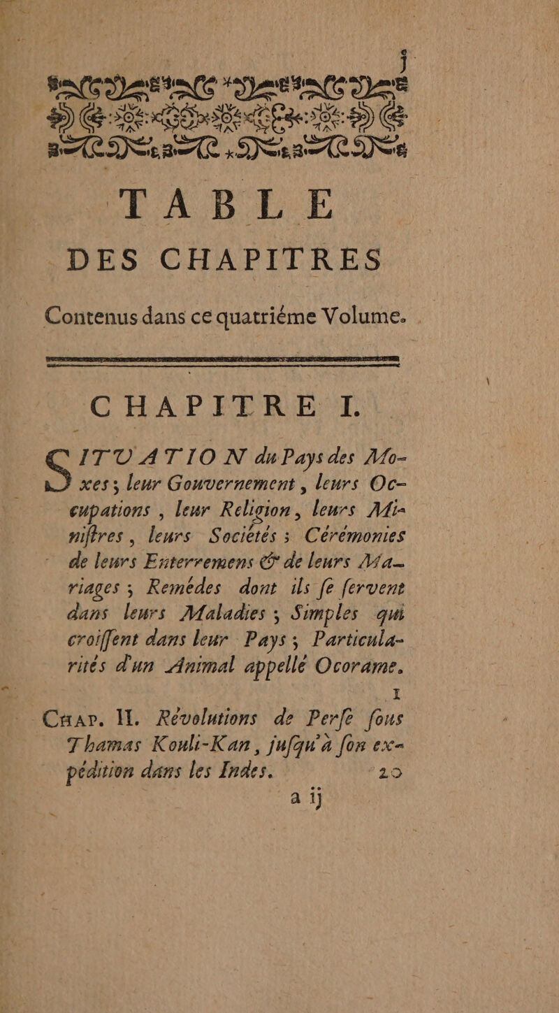 Ne en DER BE ER ES) C ÉD DRE TABLE DES CHAPITRES Contenus dans ce quatriéme Volume. C HAPETRE: TT. &amp; ITT A TION du Pays des Mo- xes ; leur Gouvernement , leurs Oc- cupations , leur Religion, leurs A4i- niftres, leurs S aciètés s Céréménies - de leurs Esiterremens © de leurs a riages ; Remédes dont ils [e fervent dans leurs Maladies ; Simples qui croffent dans leur Pays; Particula- rités d'un Animal appelle ane Caar. IL Révolutions de Perfe fous Thamas Kouli-Kan, jufqu’'a [on ex= pédition dans les Indes. 29 a i]