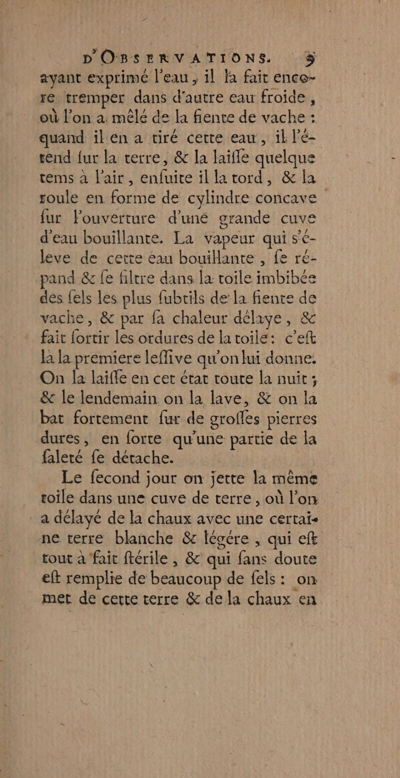 ayant exprimé l’eau, il Fa fait enco- re tremper dans d'autre eau froide , où l’on a mêlé de la fiente de vache : quand il en à tiré certe eau, il l'é- tend fur la terre, &amp; la laifle quelque tems à l'air, enfuite illatord, &amp; la roule en forme de cylindre concave {ur louvérture d’une grande cuve d'eau bouillante. La vapeur qui s'e- leve de cette eau bouillante , fe ré- pand &amp; fe hiltre dans la toile imbibée des fels les plus fubrils de la fente de vache, &amp; par fa chaleur délxye, &amp; fait fortir les ordures de latoile: c'e la la premiere leflive qu'on lui donne. On la laiffe en cet état toute la nuit; &amp; le lendemain on la lave, &amp; on la bat fortement fur de grofles pierres dures, en forte qu'une partie de la faleté fe détache. | Le fecond jour on jette la même toile dans une cuve de terre, où l’on _ a délayé de la chaux avec une certai- ne terre blanche &amp; Iéocre , qui eff tout à fait ftérile , &amp; qui fans doute eft remplie de beaucoup de fels: on met de cette terre &amp; de la chaux en