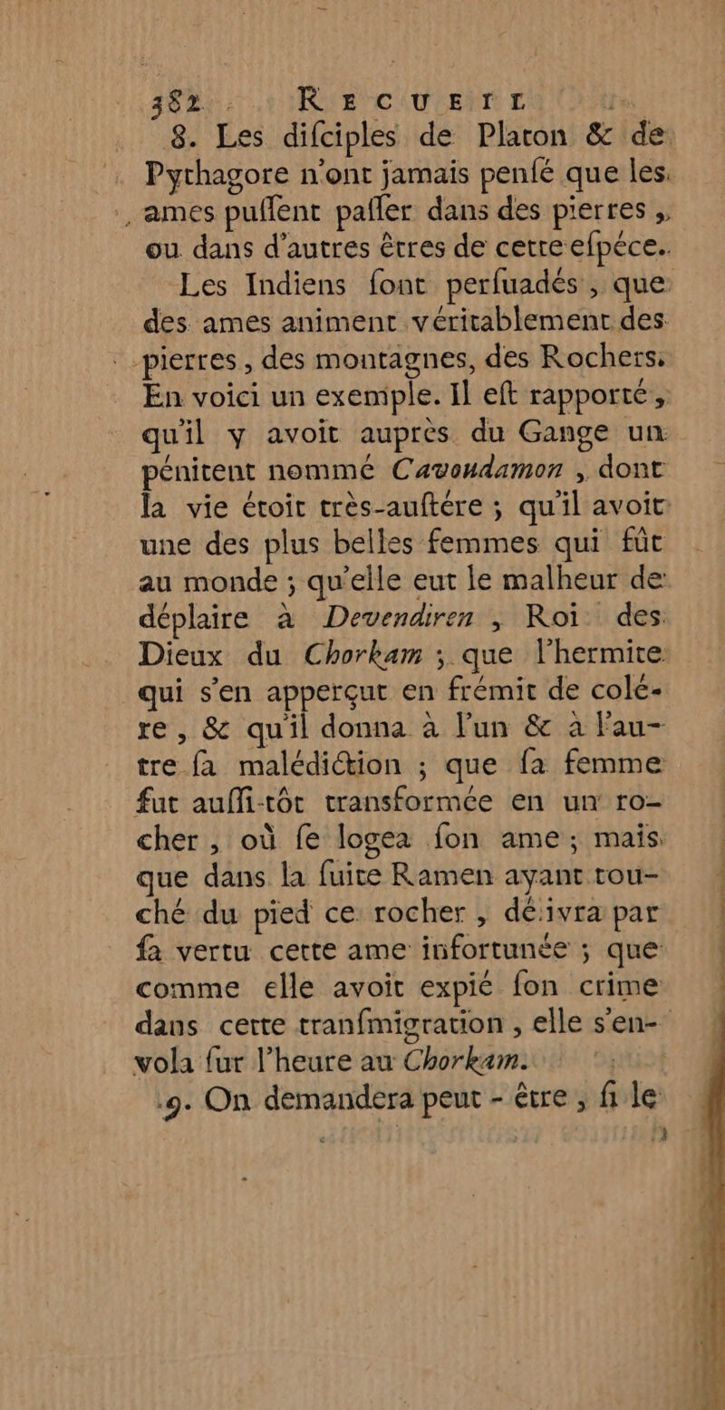 3825: .t1RIE CUITE fan | 8. Les difciples de Platon &amp; de ames puffent pafler dans des pierres , ou dans d’autres êtres de cette efpéce.. Les Indiens font perfuadés , que: des ames animent véritablement des pierres , des montagnes, des Rochers; En voici un exemple. Il eft rapporté, quil y avoit auprès du Gange un pénitent nommé Cavondamon , dont une des plus belles femmes qui füt au monde ; qu'elle eut le malheur de: déplaire à Devendiren ; Roi des: Dieux du Chorkam ; que lhermite qui s’en apperçut en frémit de colc- re , &amp; quil donna à l’un &amp; à Fau- tre fa malédiction ; que fa femme fut auffi-tôt transformée en un: ro- cher , où fe logea fon ame; mais. que dans la fuite Ramen ayant tou- ché du pied ce rocher , déivra par fa vertu cette ame infortunée ; que comme elle avoir expie fon crime vola fur l'heure au Chorkam. 9. On demandera peut - être , file