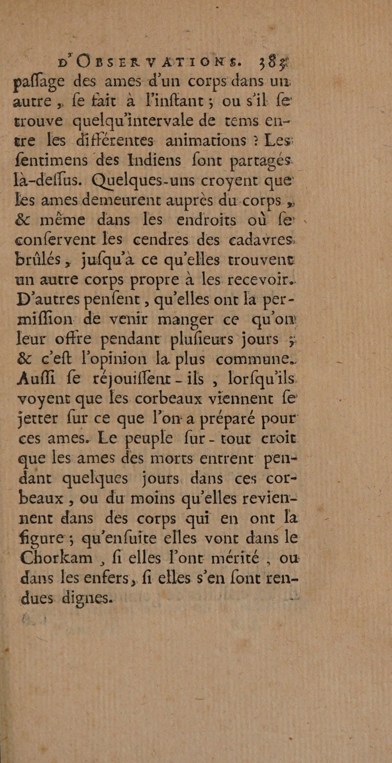 paflage des ames d’un corps dans un autre , {e fait à linffant; ou s'il {e trouve quelqu'intervale de rems en- tre [es différentes animations ? Les: fentimens des Indiens font partages. là-deffus. Quelques-uns croyent que les ames demeurent auprès du corps ,. &amp; même dans Îles endroits où fe . confervent les cendres des cadavres. brûlés, jufqu'a ce qu'elles trouvent un autre corps propre à les recevoir. D’autres penfent , qu’elles ont la per- miflion de venir manger ce qu'on leur offre pendant plufeurs jours ; &amp; ceft l'opinion la plus commune. Auñi fe réjouiflent - ils , lorfquls voyent que les corbeaux viennent fe jetter fur ce que l’on a préparé pour ces ames. Le peuple fur- tout croit que les ames des morts entrent pen- dant quelques jours dans ces cor- beaux , ou du moins qu’elles revien- nent dans des corps qui en ont la figure ; qu'enfuite elles vonc dans le : Chorkam , fi elles l'ont mérité , ou dans les enfers, fi elles s’en font ren- dues dignes. #