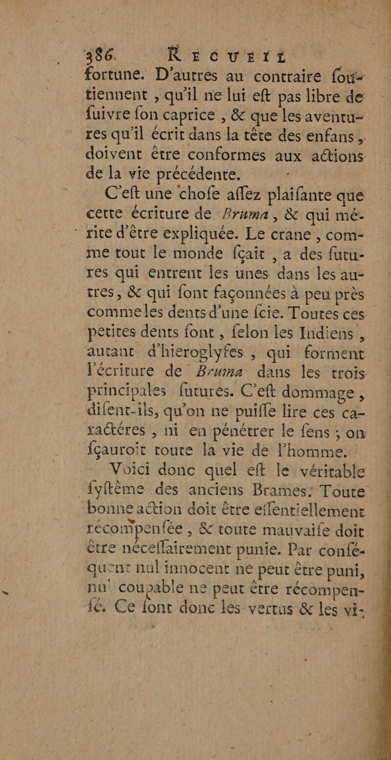 fortune. D’autres au contraire {ow- tiennent , qu'il ne lui eft pas libre de fuivre fon caprice , &amp; que les aventu- res qu'il écrit dans la tête des enfans, doivent être conformes aux actions de la vie précédente. | C'eft une chofe affez plaïfante que cette écriture de Pruma, &amp; qui mé. rire d’être expliquée. Le crane , com- me tout le monde {çait , a des futu- res qui entrent les unes dans les au- tres, &amp; qui {ont façonnées à peu près comme les dents d’une fcie. Toutes ces. petires dents font , felon les Indiens , autant d'hieroglyfes , qui forment l'écriture de Bruma dans les trois principales futurès. C'eft dommage , difent-ils, qu'on ne puiffe lire ces ca- raétéres , ni en pénétrer le fens ; on fçauroit toute la vie de l’homme. : Voici donc quel eft le véritable _{yftème des anciens Brames: Toute bonne action doit être effentiellement récompen(ée , &amp; toute mauvaife doit être nécellairement punie. Par confé- quent nul innocent ne peut être puni, nu coupable ne peut être récompen- 1€, Ce fonc donc les vertus &amp; les vi- | +