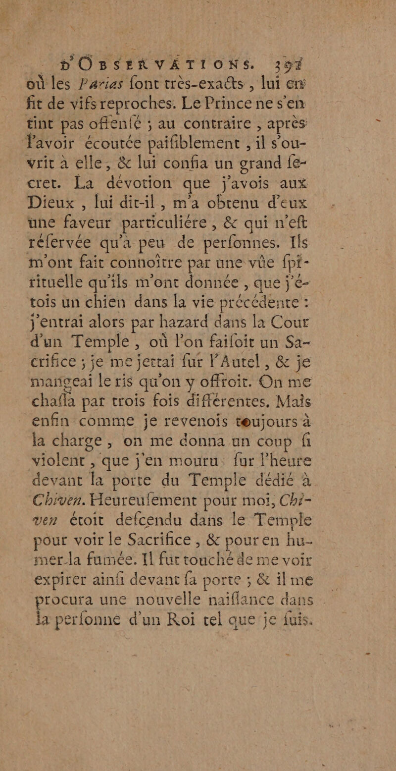 où les Parias font très-exacts , lui en fit de vifs repr oches. Le Princenes’en tint pas oftenié ; ; au contraire , après Tavoir écourée paifiblement , il s'ou- vrit à elle, &amp; lui confia un grand fe- cret. La dévotion que ‘avois aux Dieux , lui dit-il, m'a obtenu d'eux une RARE particuliére , &amp; qui n'eft réfervée qu'a peu de perfonnes. Ils m'ont fait connoître par une vüe fpi pi- rituelle qu’ils m'ont donnée , que j’é- tois un chien dans la vie précédente : : j'entrai alors par h hazard dans la Cour d'un Temple ; où l’on failoit un Sa- crifice ; je me jertai fur PAutel, &amp; je mañgeai le ris qq on y offroit. Gi me ET par trois fois différentes. Mais enfin comme je revenois tœujours à la charge, on me donna un coup fi violent , que j'en mouru. fur l'heure devant la porte du Temple dédié à Chiven. Heureulement pour moi, Ch?- ven étroit defcendu dans le Temple pour voir le Sacrifice , &amp; pour en hu- mer_la fumée. Il fur touché de me voir expirer ainfi devant fa porte ; &amp; il me la perlonne d'un Roi tel que je fuis.