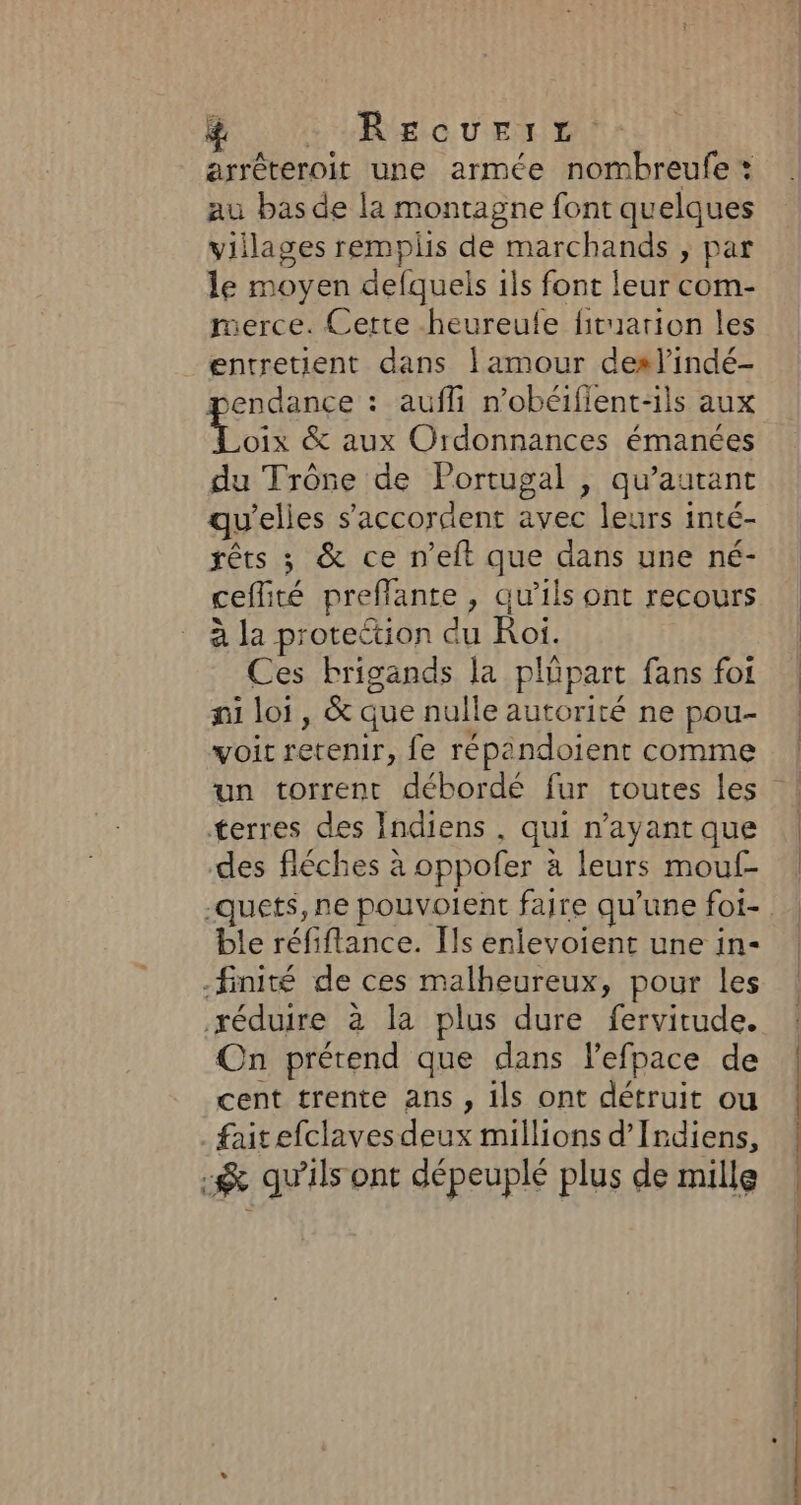 # LRU CU ET E arréteroit une armée nombreufe * au bas de la montagne font quelques villages remplis de marchands , par le moyen defquels 1ls font leur com- merce. Certe heureufe ficuarion les entretient dans amour deslindé- pendance : aufli n’obéifient-ils aux Aus &amp; aux Ordonnances émanées du Trône de Portugal , qu’autant qu'elles s'accordent avec leurs inté- rêts ; &amp; ce n’eft que dans une né- ceflité preflante , qu’ils ont recours à la proteétion du Roi. Ces brigands la plüpart fans foi ni loi, &amp; que nulle autorité ne pou- voit retenir, fe répandoient comme un torrent débordé fur toutes les terres des Indiens , qui n'ayant que des fléches à oppofer à leurs mouf- ble réfiflance. [ls enlevoient une in- -finité de ces malheureux, pour les réduire à la plus dure fervitude. On prétend que dans lefpace de cent trente ans, ils ont détruit ou faitefclaves deux millions d’Irdiens, &amp; qu’ils ont dépeuplé plus de mille